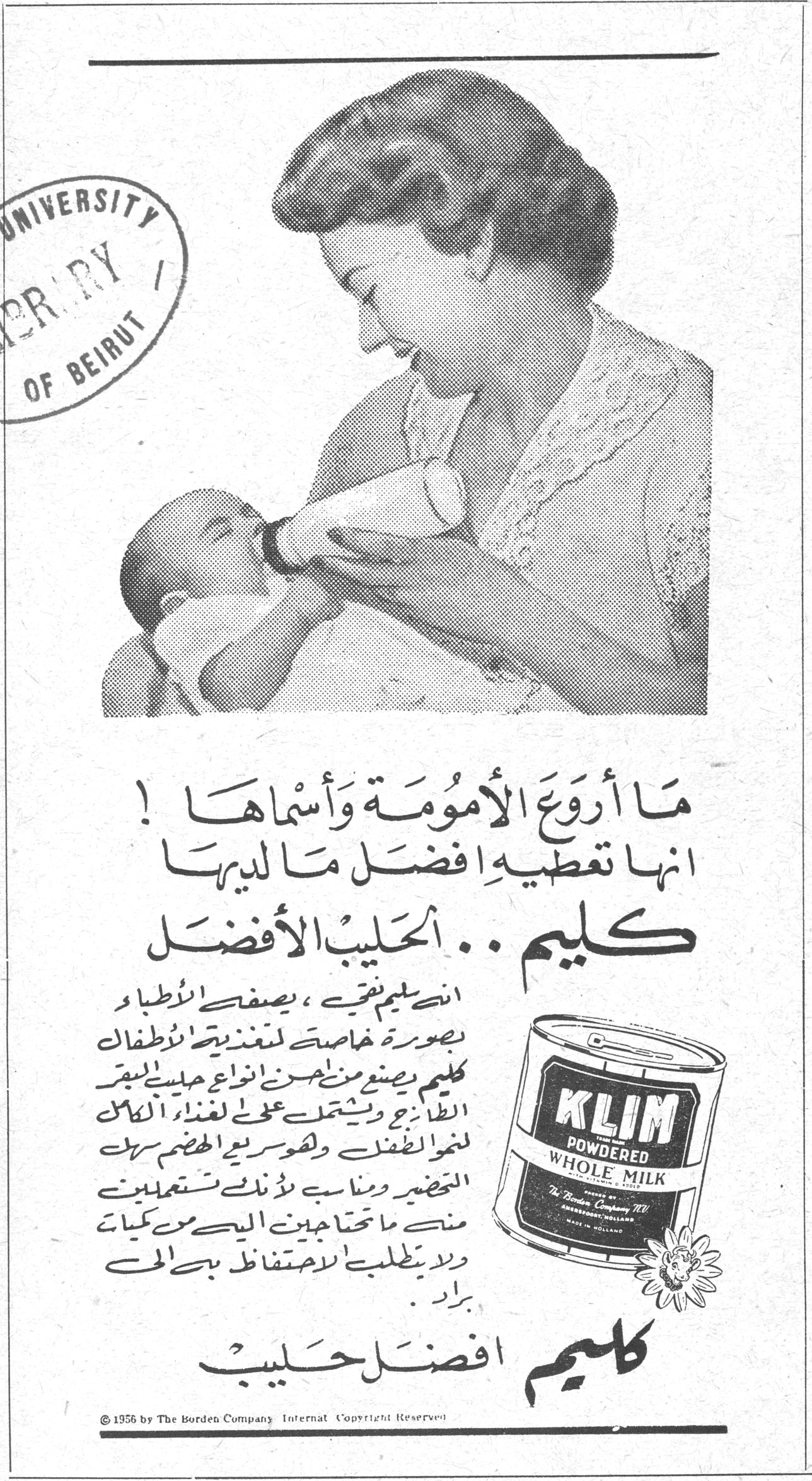 كليم .. الحليب الأفضل ما أروع الأمومة وأسماها! انها تعطيه افضل ما لديها كليم .. الحليب الأفضل ان كليم نقي، يصفه الاطباء بصورة خاصة لتغذية الأطفال. كليم يصنع من احسن انواع حليب البقر الطازج ويشتمل على العناصر الكاملة لغذاء الطفل ولسهولة الهضم سهل التحضير ومناسب لأنك تستعملين منه ما تحتاجين اليه من كميات ولا يطلب الاحتفاظ به في البراد. كليم افضل حليب KLIM POWDERED WHOLE MILK The Borden Company © 1956 by The Borden Company. International Copyright Reserved