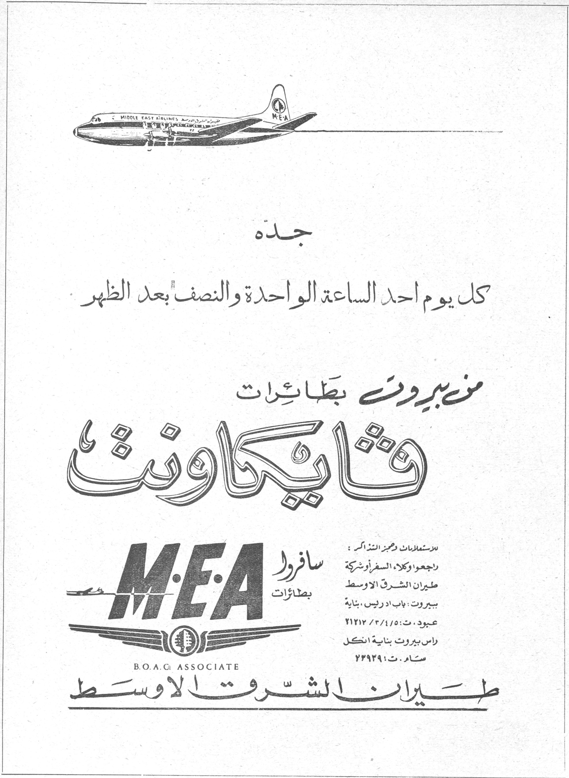 طيران الشرق الاوسط فايكاونت

جدّه

كل يوم أحد الساعة الواحدة والنصف بعد الظهر

من بيروت بطائرات

فايكاونت

M·E·A
B.O.A.C ASSOCIATE

سافروا بطائرات

للاستعلامات وحجز التذاكر:
راجعوا وكلاء السفر أو شركة
طيران الشرق الأوسط
بيروت: باب ادريس، بناية عبود، ت: ٢١٢١٢/٣/٤/٥
راس بيروت بناية انكل
سام، ت: ٢٢٩٢٩

طيران الشرق الأوسط