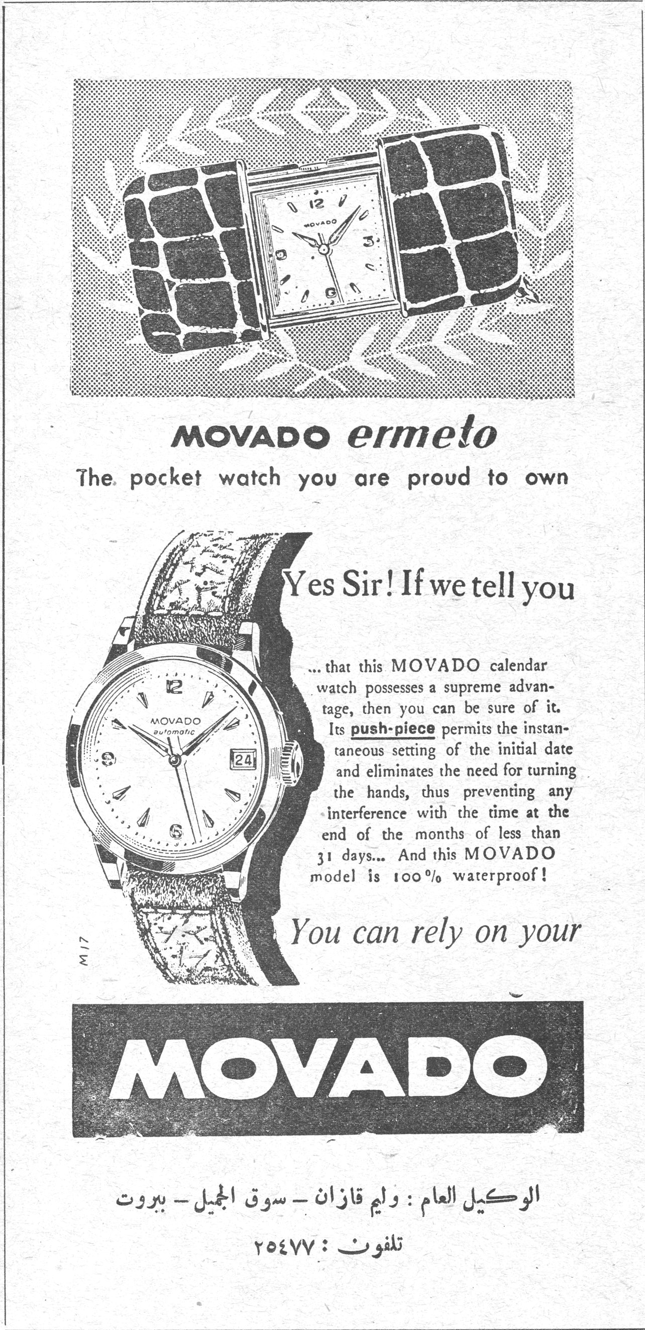 MOVADO ermeto The pocket watch you are proud to own Yes Sir! If we tell you ... that this MOVADO calendar watch possesses a supreme advantage, then you can be sure of it. Its push-piece permits the instantaneous setting of the initial date and eliminates the need for turning the hands, thus preventing any interference with the time at the end of the months of less than 31 days... And this MOVADO model is 100% waterproof! You can rely on your MOVADO الوكيل العام : وليم قازان - سوق الجميل - بيروت تلفون : ٢٥٤٧٧