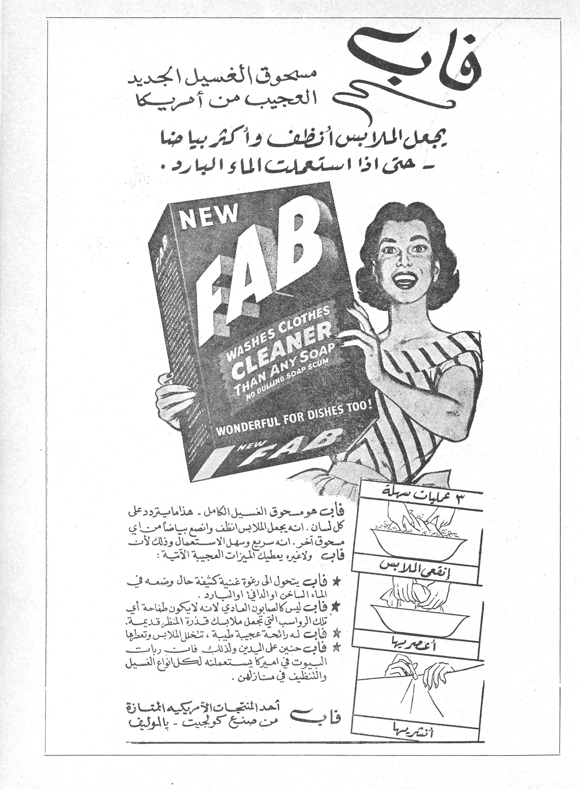 فاب
مسحوق الغسيل الجديد العجيب من أمريكا

يجعل الملابس أنظف وأكثر بياضاً — حتى إذا استعملت الماء البارد.

NEW FAB
WASHES CLOTHES CLEANER THAN ANY SOAP
NO DULLING SOAP SCUM
WONDERFUL FOR DISHES TOO!
NEW FAB

فاب هو مسحوق الغسيل الكامل - هذا ما يتردد على كل لسان. انه يجعل الملابس أنظف وانصع بياضاً من أي مسحوق آخر. انه سريع وسهل الاستعمال وذلك لأن فاب ولاغيره يعطيك الميزات العجيبة الآتية:

★ فاب يتحول الى رغوة غنية كثيفة حال وضعه في الماء الساخن او الدافئ او البارد.
★ فاب ليس كالصابون العادي لانه لا يكون طفاحة أي تلك الرواسب التي تجعل ملابسك قذرة المنظر قديمة.
★ فاب له رائحة عجيبة طيبة، تنخل الملابس وتعطيها [...]
★ فاب حنين على اليدين ولذلك فان ربات البيوت في اميركا يستعملنه لكل انواع الغسيل والتنظيف في منازلهن.

فاب
أحد المنتجات الأمريكية الممتازة
من صنع كولجيت - بالموليف

٣ عمليات سهلة
إنقعي الملابس
أعصريها
أنشريها