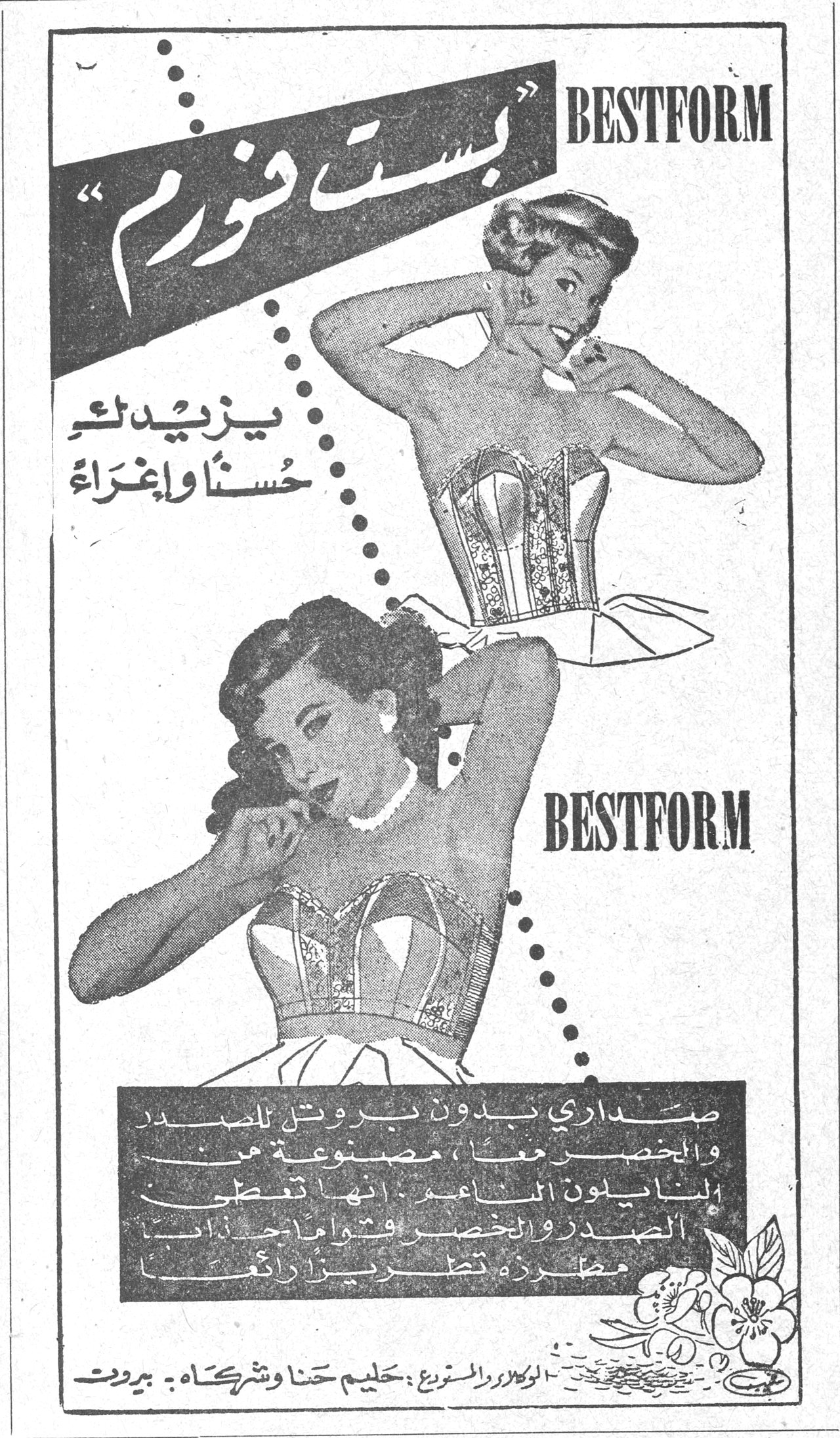 بست فورم BESTFORM BESTFORM "بست فورم" يزيدك حسناً وإغراءً BESTFORM صداري بدون بروتيل للصدر والخصر معاً ، مصنوعة من النايلون الناعم . انها تعطي الصدر والخصر قواماً جذاباً مطرزة تطريزاً رائعاً الوكلاء والمستوردون : حليم حنا وشركاه ـ بيروت