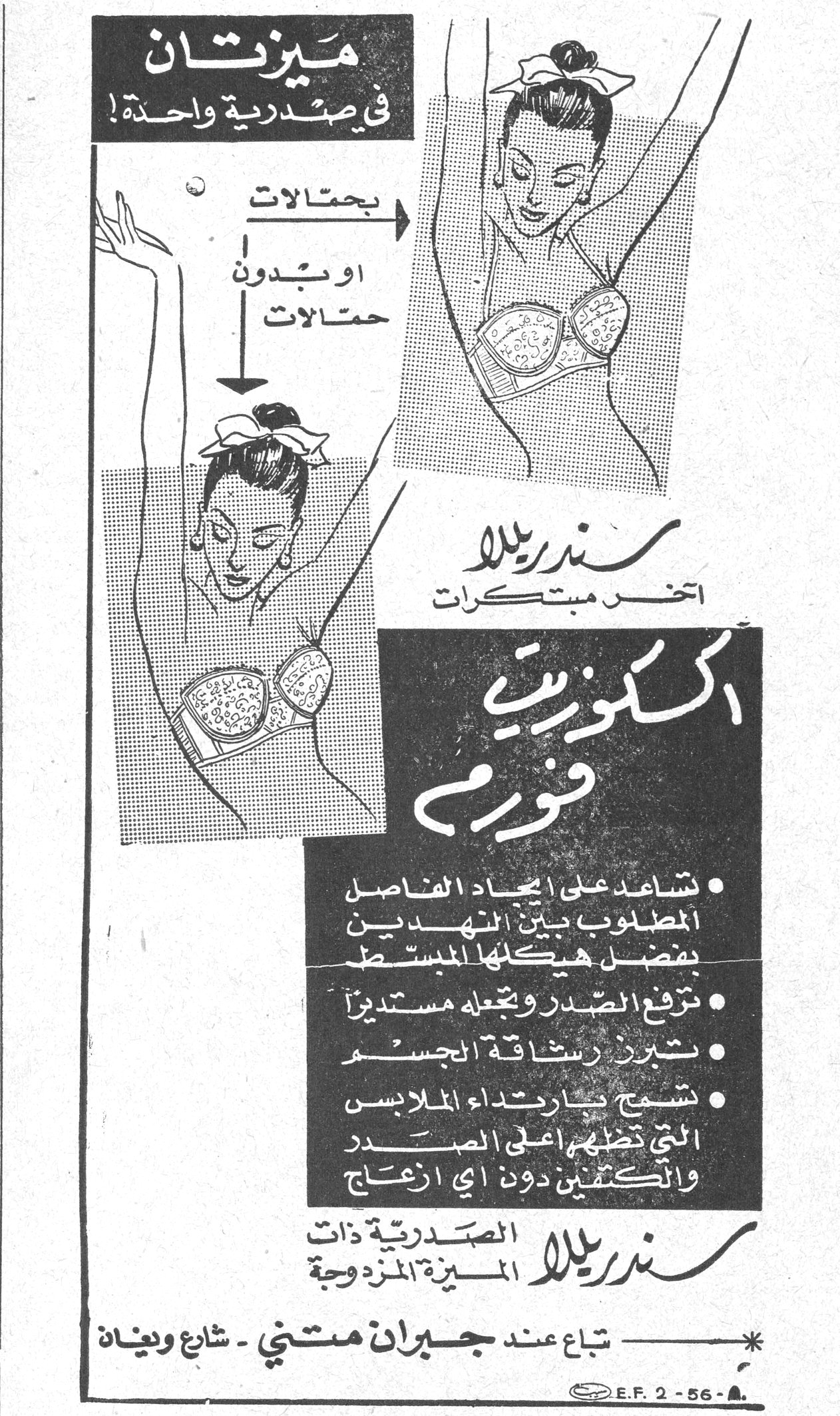 سندريلا - اكسكوزيت فورم ميزتان في صدرية واحدة ! بحمالات او بدون حمالات سندريلا آخر مبتكرات اكسكوزيت فورم • تساعد على ايجاد الفاصل المطلوب بين النهدين بفضل هيكلها المبسط • ترفع الصدر وتجعله مستديراً • تبرز رشاقة الجسم • تسمح بارتداء الملابس التي تظهر اعلى الصدر والكتفين دون اي ازعاج سندريلا الصدرية ذات الميزة المزدوجة تباع عند جبران متني - شارع وبنيان E.F. 2-56