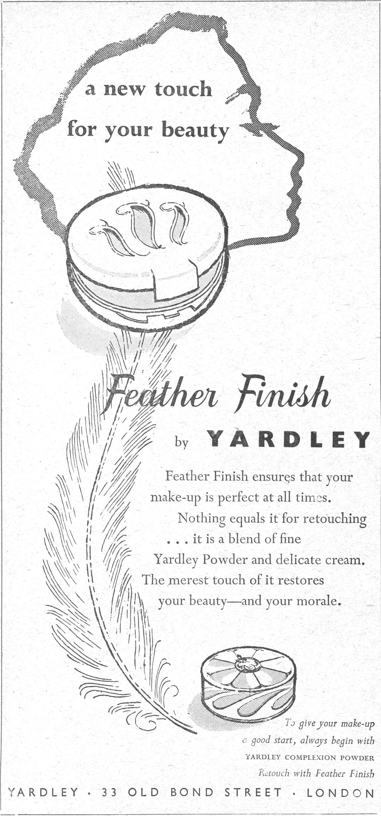 Feather Finish by YARDLEY a new touch for your beauty
Feather Finish by YARDLEY
Feather Finish ensures that your make-up is perfect at all times. Nothing equals it for retouching ... it is a blend of fine Yardley Powder and delicate cream. The merest touch of it restores your beauty—and your morale.
To give your make-up a good start, always begin with YARDLEY COMPLEXION POWDER
Retouch with Feather Finish
YARDLEY · 33 OLD BOND STREET · LONDON