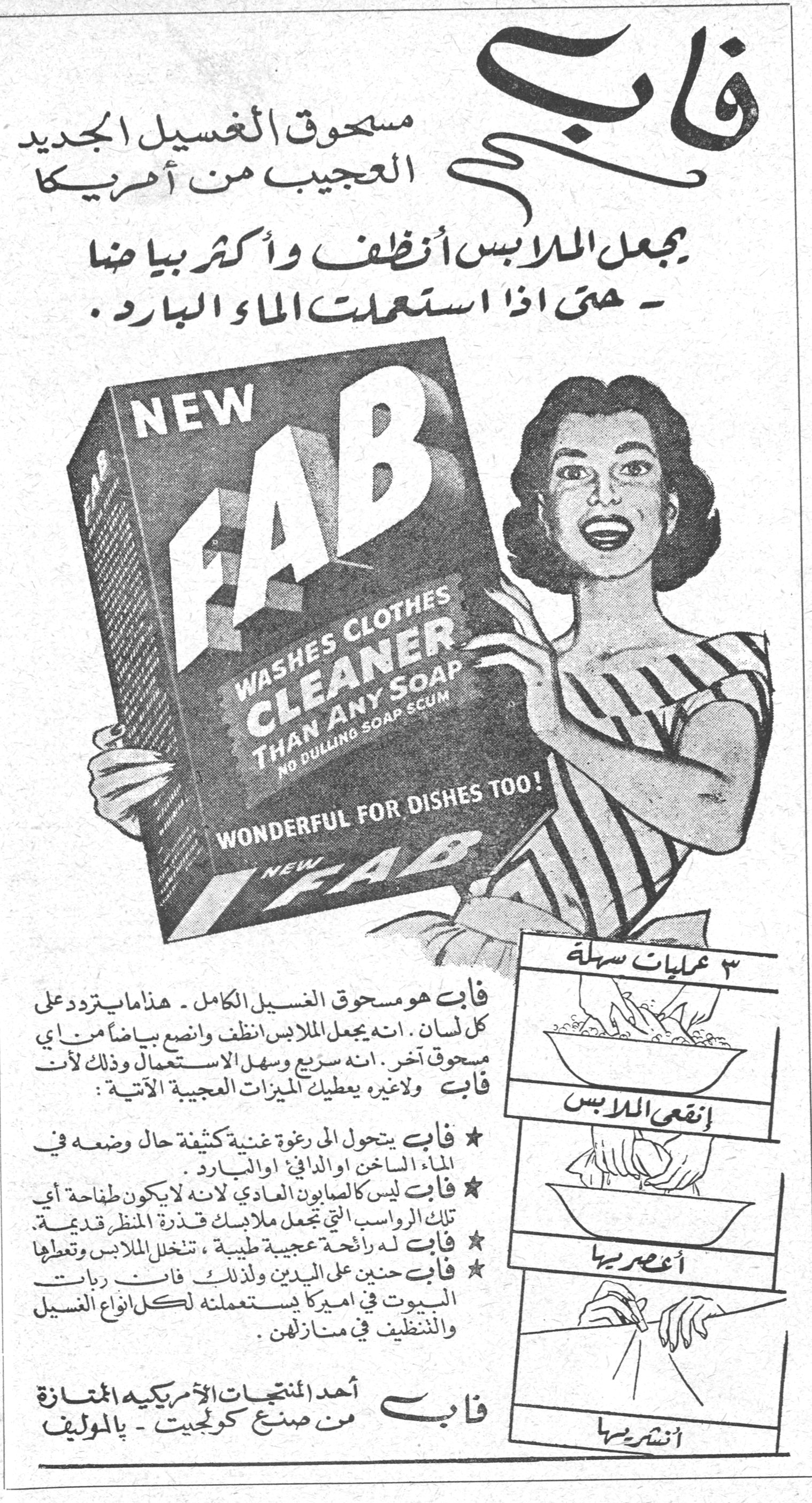 فاب فاب
مسحوق الغسيل الجديد العجيب من أمريكا
يجعل الملابس أنظف وأكثر بياضاً - حتى اذا استعملت الماء البارد.
NEW FAB - WASHES CLOTHES CLEANER THAN ANY SOAP - NO DULLING SOAP SCUM - WONDERFUL FOR DISHES TOO!
فاب هو مسحوق الغسيل الكامل - هذا ما يتردد على كل لسان. انه يجعل الملابس أنظف وأنصع بياضاً من أي مسحوق آخر. انه سريع وسهل الاستعمال وذلك لأن فاب ولا غيره يعطيك الميزات العجيبة الآتية:
★ فاب يتحول الى رغوة غنية كثيفة حال وضعه في الماء الساخن او الدافئ او البارد.
★ فاب ليس كالصابون العادي لانه لا يكون طافحة أي تلك الرواسب التي تجعل ملابسك قذرة المنظر قديمة.
★ فاب له رائحة عجيبة طيبة، تنخل الملابس وتعطيها
★ فاب حنين على اليدين ولذلك فان ربات البيوت في اميركا يستعملنه لكل انواع الغسيل والتنظيف في منازلهن.
فاب
أحد المنتجات الأمريكية الممتازة من صنع كولجيت - بالموليف
٣ عمليات سهلة:
إنقعي الملابس
أعصريها
أنشريها