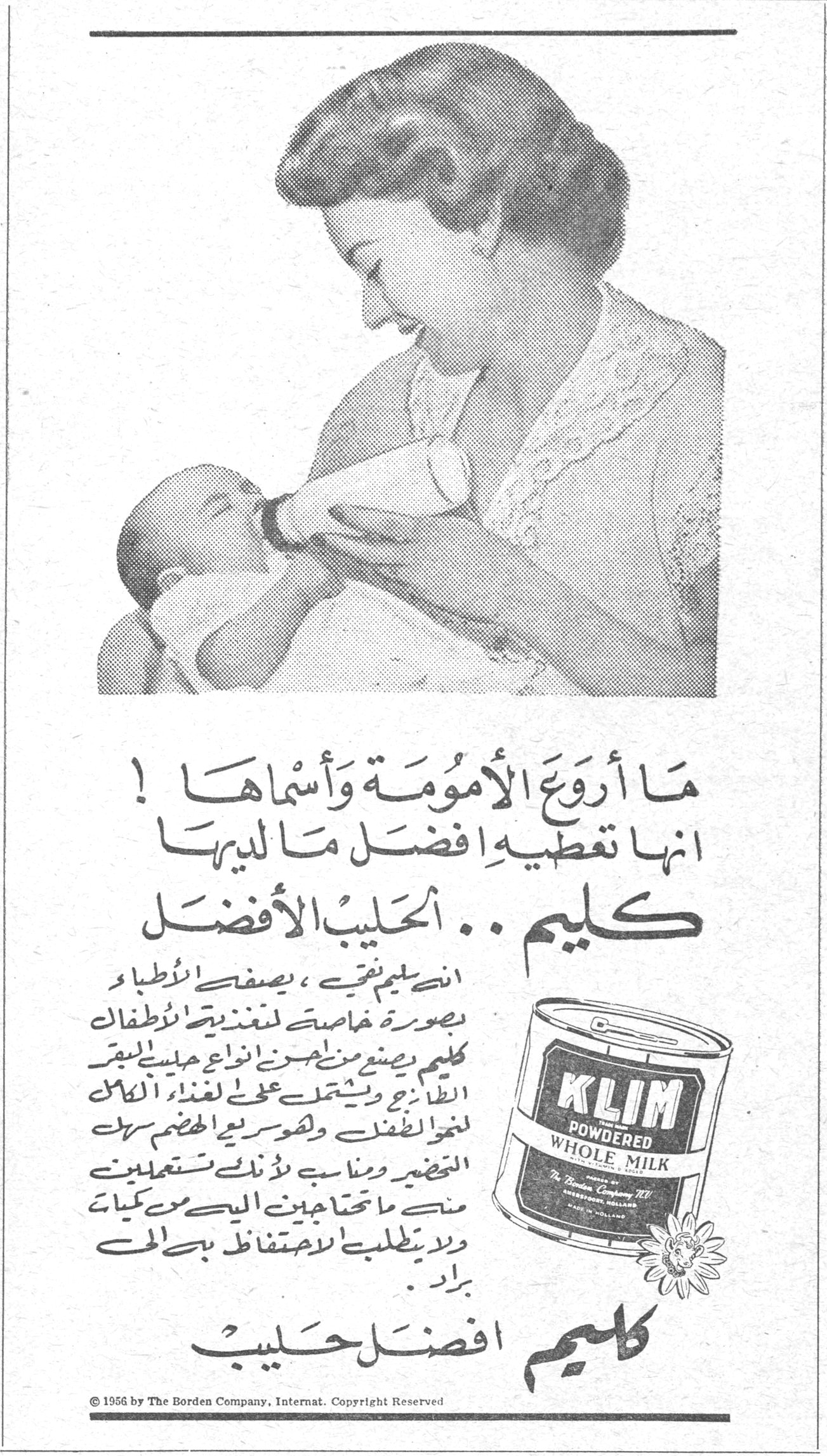 ما أروع الأمومة وأسماها ! انها تعطيه افضل ما لديها كليم .. الحليب الأفضل ان كليم نقي ، يصفه الأطباء بصورة خاصة لتغذية الأطفال . كليم يصنع من احسن انواع حليب البقر الطازج ويشتمل على الغذاء الكامل لنمو الطفل وهو سريع الهضم سهل التحضير ومناسب لأنك تستعملين منه ما تحتاجين اليه من كميات ولا يتطلب الاحتفاظ به في براد . كليم افضل حليب © 1956 by The Borden Company, Internat. Copyright Reserved كليم الحليب الافضل