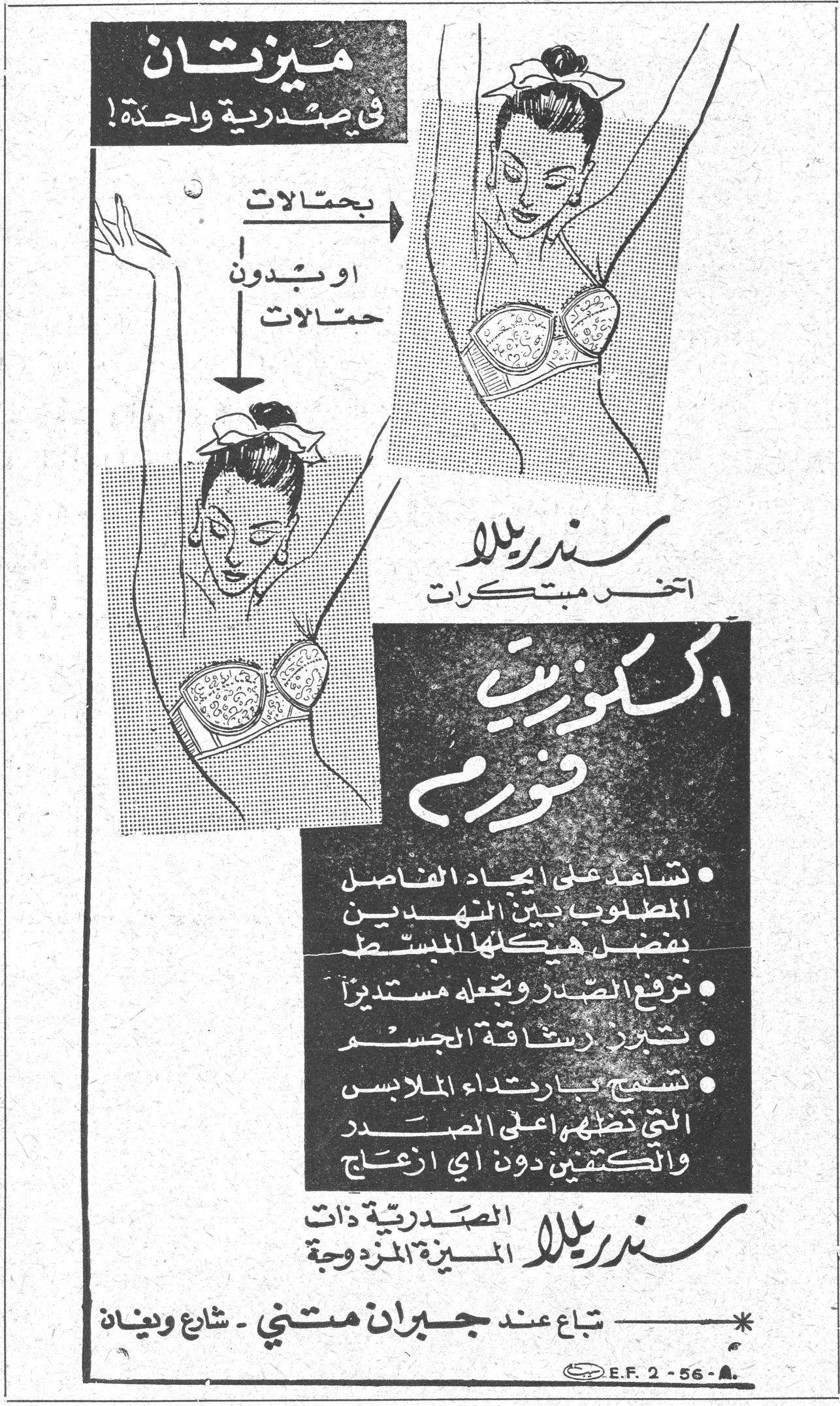 سندريلا ـ اكسكيوزيت فورم ميزتان في صدرية واحدة ! بحمالات أو بدون حمالات سندريلا آخر مبتكرات اكسكيوزيت فورم • تساعد على إيجاد الفاصل المطلوب بين النهدين بفضل هيكلها المبسط • ترفع الصدر وتجعله مستديراً • تبرز رشاقة الجسم • تسمح بارتداء الملابس التي تظهر أعلى الصدر والكتفين دون أي إزعاج سندريلا الصدرية ذات الميزة المزدوجة * تباع عند جبران متني ـ شارع وينان E.F. 2-56