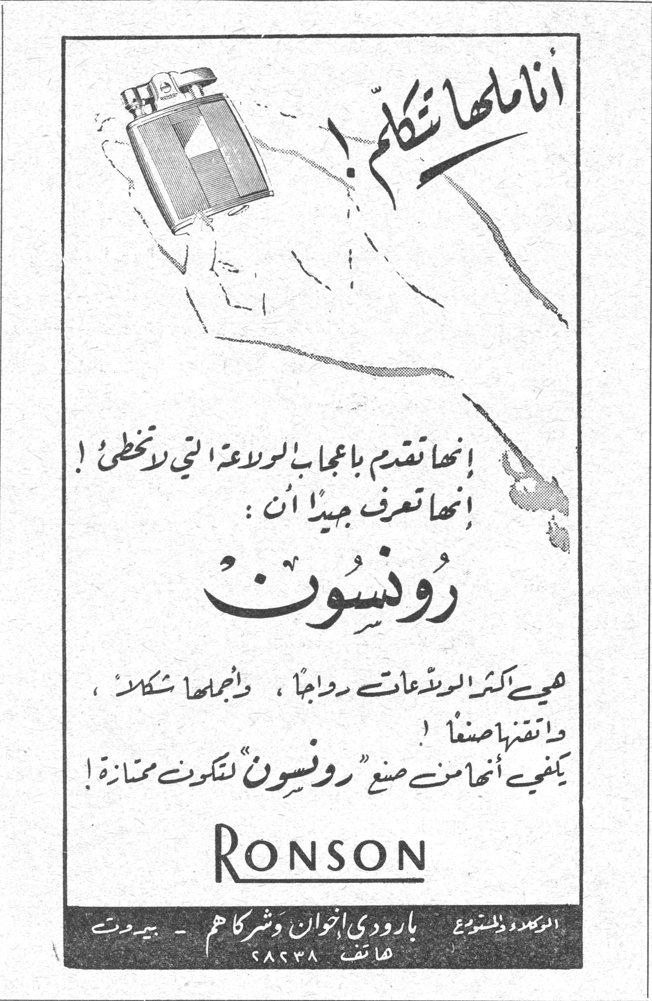 رونسون انا لها تكلّم! إنها تقدم بإعجاب البراعة التي لا تخطئ! إنها تعرف جيداً أن: رونسون هي أكثر الولاعات رواجاً، وأجملها شكلاً، وأتقنها صنعاً! يكفي أنها من صنع "رونسون" لتكون ممتازة! RONSON الوكلاء والموزعون: بارودي إخوان وشركاهم - بيروت هاتف ٢٨٢٣٨