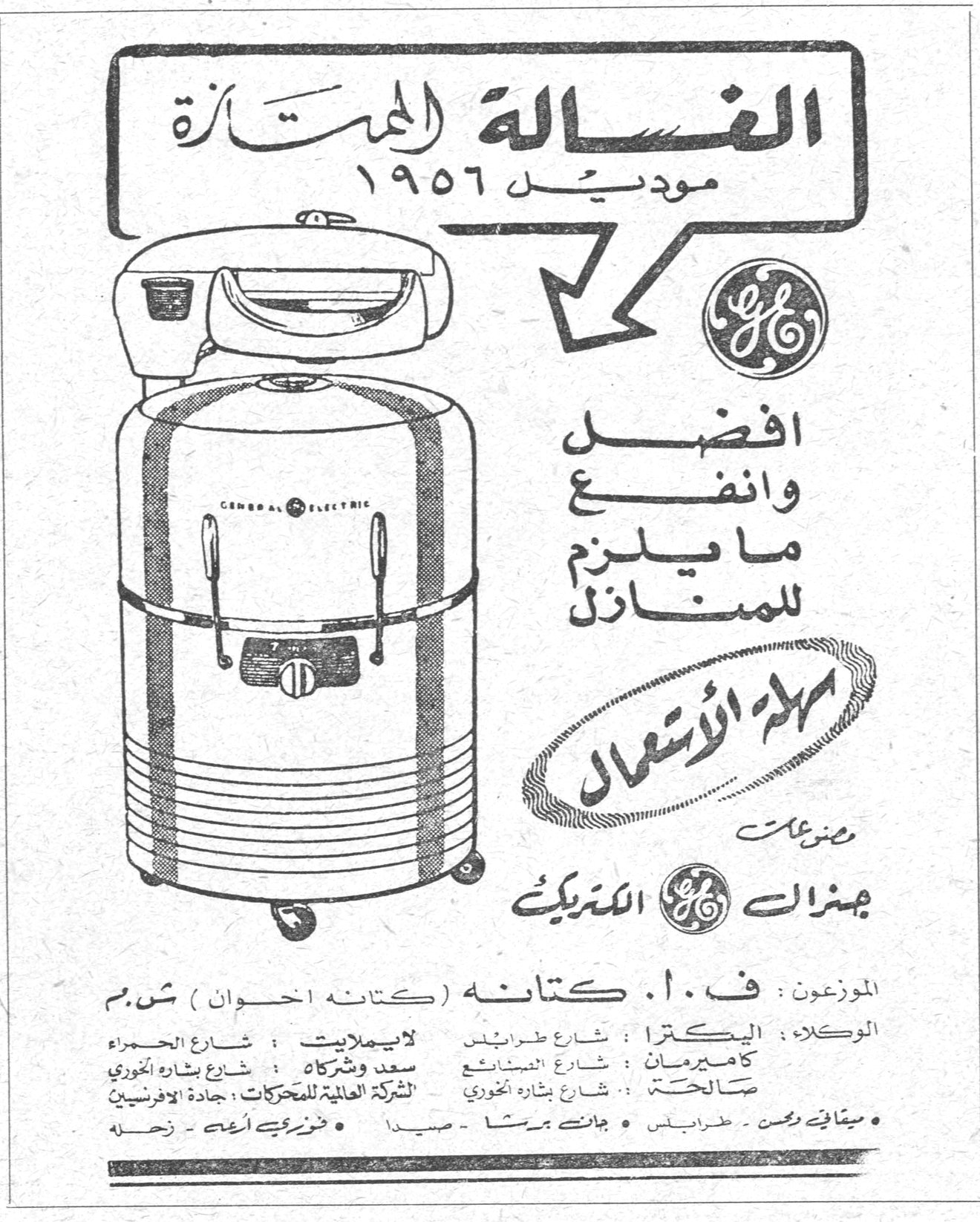 الغساله الممتازه موديل ١٩٥٦ الغسالة الممتازة موديل ١٩٥٦ افضل وانفع ما يلزم للمنازل سهلة الاستعمال من صنع جنرال الكتريك GENERAL ELECTRIC الموزعون : ف. ا. كتانه (كتانه اخوان) ش.م.م الوكلاء : اليكترا : شارع طرابلس كاميرمان : شارع المصيطبة صالحة سعد وشركاه : شارع بشارة الخوري لايبمانيت : شارع الحمراء الشركة العالمية للمحركات : جادة الافرنسيين • ميثاق ريمن - طرابلس • جانت ميشا - صيدا • فوزي ابي اسعد - زحلة