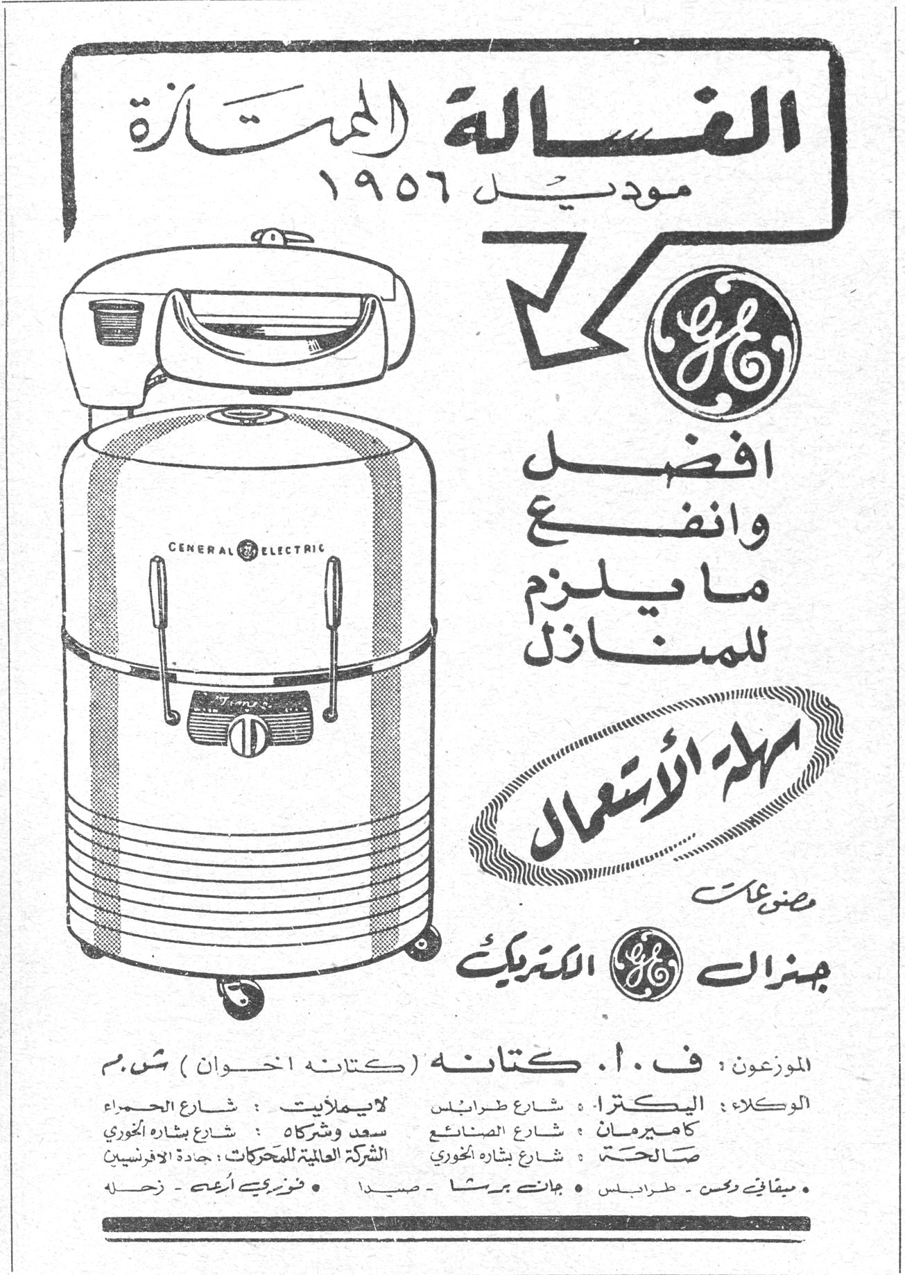 الغسالة الممتازة الغساله الممتازه موديل ١٩٥٦ أفضل وأنفع ما يلزم للمنازل سهلة الاستعمال مصنوعات جنرال الكتريك GENERAL ELECTRIC الموزعون: ف.أ. كتانه (كتانه اخوان) ش.م الوكلاء: البكتريا: شارع طرابلس لايملايت: شارع الحمراء كاميرمان: شارع الصناعة سعد وشركاه: شارع بشارة الخوري صالحة: شارع بشارة الخوري الشركة العالمية للمحركات: جادة الافرنسيين • ميقاتي وحسن - طرابلس • جانبت برشا - صيدا • فوزي أبهت - زحلة