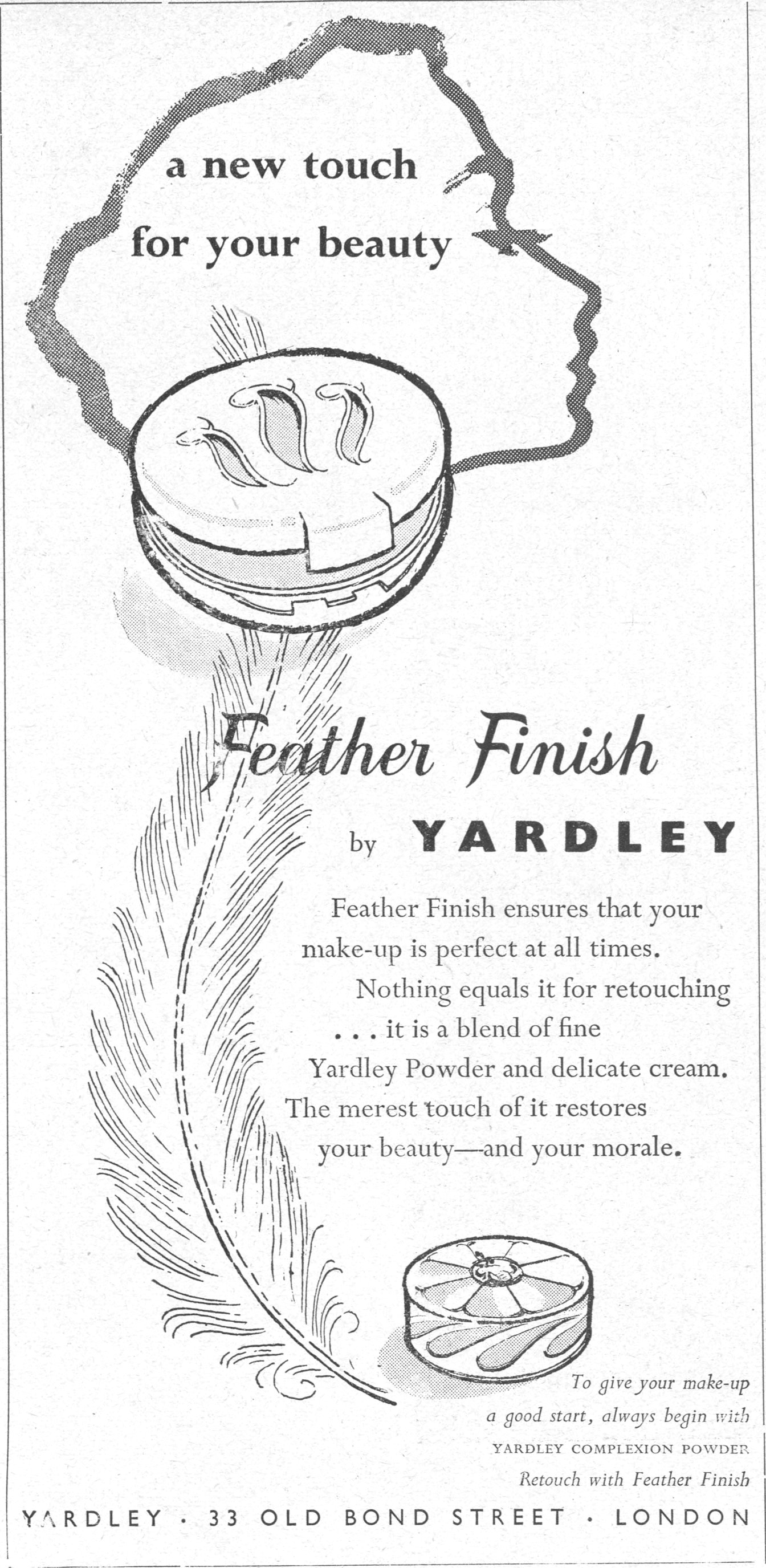 a new touch for your beauty Feather Finish by YARDLEY Feather Finish ensures that your make-up is perfect at all times. Nothing equals it for retouching ... it is a blend of fine Yardley Powder and delicate cream. The merest touch of it restores your beauty—and your morale. To give your make-up a good start, always begin with YARDLEY COMPLEXION POWDER. Retouch with Feather Finish YARDLEY · 33 OLD BOND STREET · LONDON