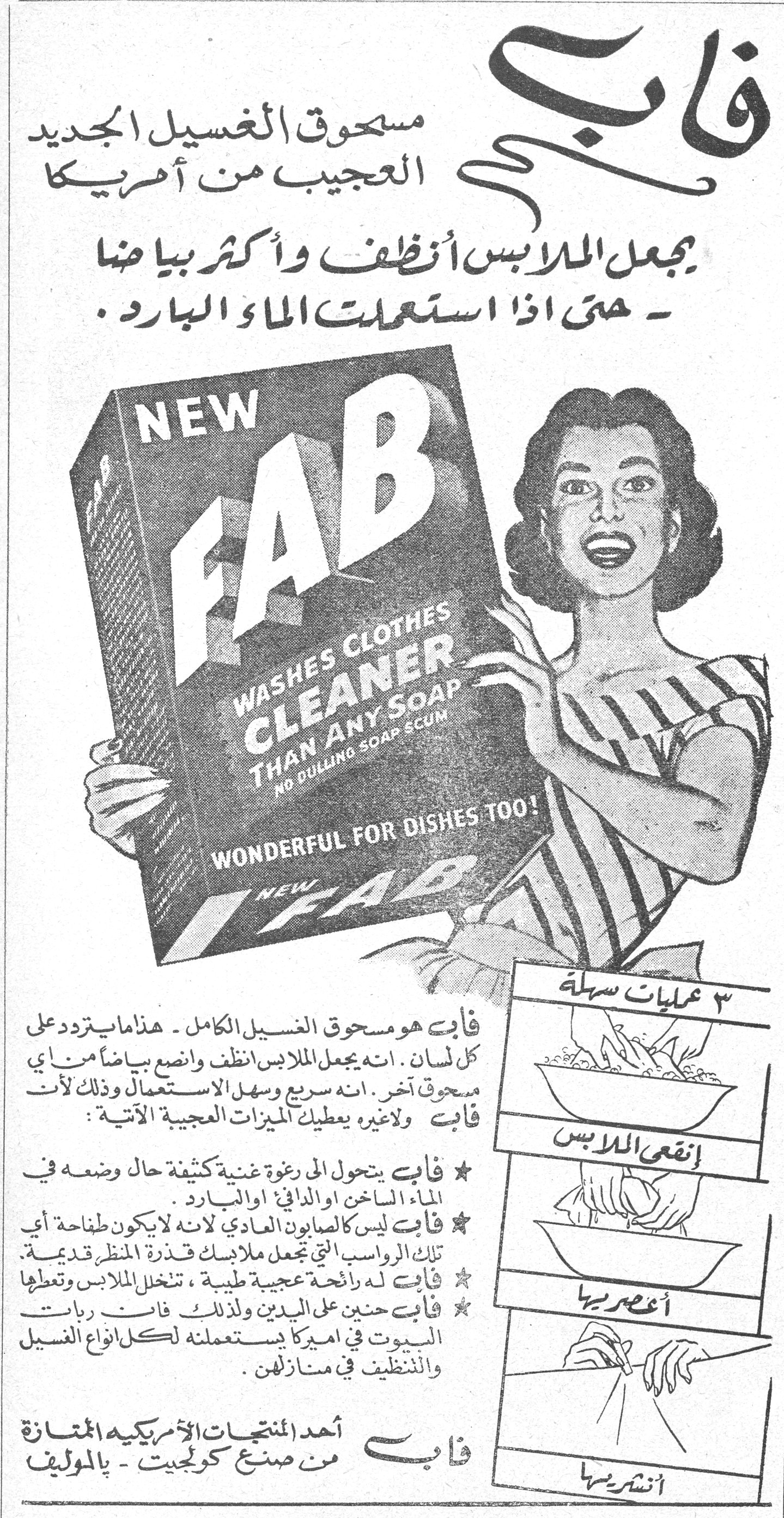 فاب - مسحوق الغسيل الجديد العجيب من أمريكا. يجعل الملابس أنظف وأكثر بياضاً - حتى اذا استعملت الماء البارد. NEW FAB WASHES CLOTHES CLEANER THAN ANY SOAP NO DULLING SOAP SCUM WONDERFUL FOR DISHES TOO! فاب هو مسحوق الغسيل الكامل - هذا ما يتردد على كل لسان. انه يجعل الملابس أنظف وانصع بياضاً من أي مسحوق آخر. انه سريع وسهل الاستعمال وذلك لأن فاب ولاغيره يعطيك الميزات العجيبة الآتية: ★ فاب يتحول الى رغوة غنية كثيفة حال وضعه في الماء الساخن او الدافئ او البارد. ★ فاب ليس كالصابون العادي لانه لا يكون طفاحة أي تلك الرواسب التي تجعل ملابسك قذرة المنظر قديمة. ★ فاب له رائحة عجيبة طيبة، تتخلل الملابس وتعطيها [...] ★ فاب حنين على اليدين ولذلك فان ربات البيوت في امريكا يستعملنه لكل انواع الغسيل والتنظيف في منازلهن. فاب أحد المنتجات الأمريكية الممتازة من صنع كولجيت - بالموليف. ٣ عمليات سهلة إنقعي الملابس أعصريها أنشريها. فاب مسحوق الغسيل الجديد العجيب من أمريكا