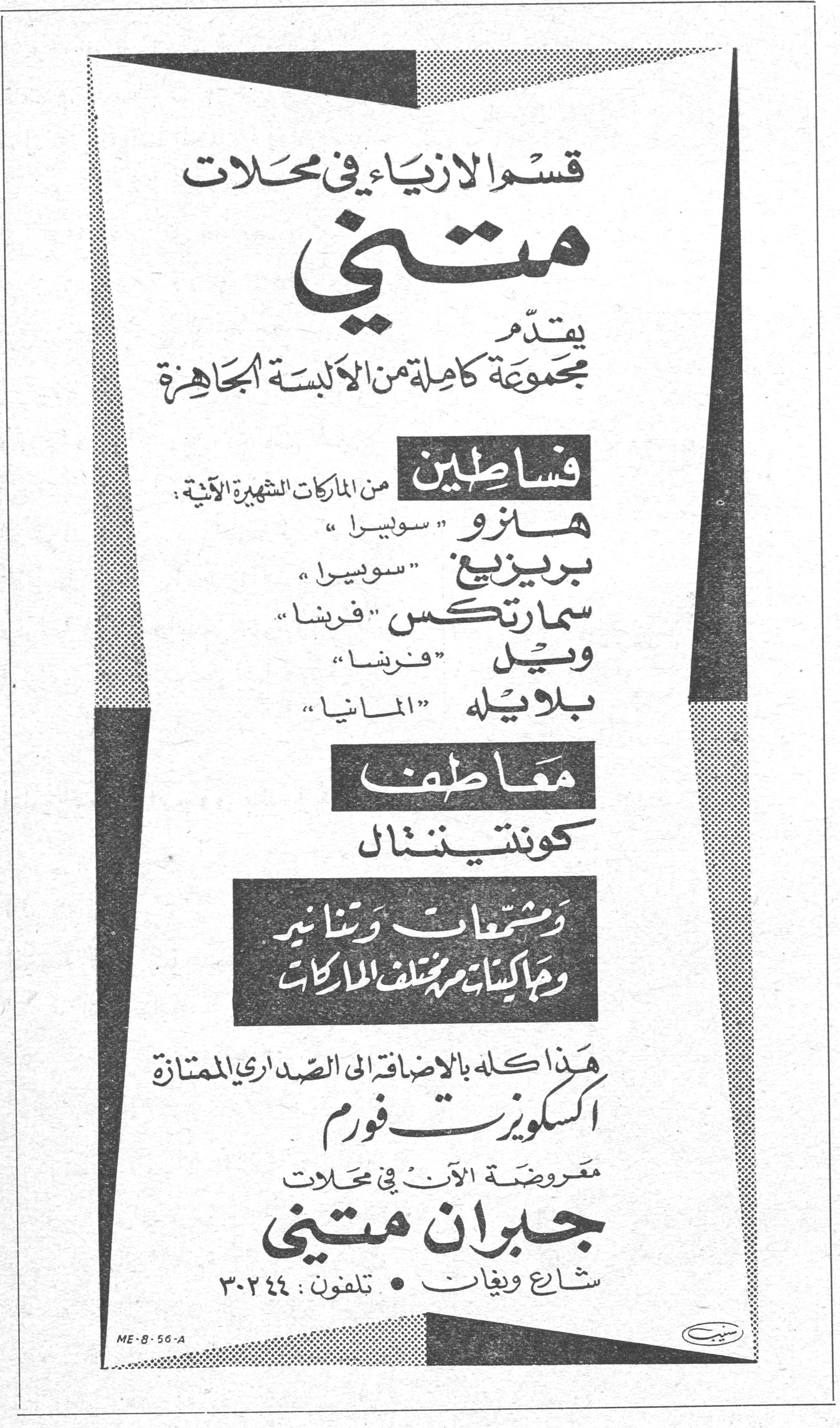 قسم الازياء في محلات متني يقدم مجموعة كاملة من الالبسة الجاهزة فساطين من الماركات الشهيرة الآتية : هانزو سويسرا بريزيج سويسرا سمارتكس فرنسا ويل فرنسا بلايله المانيا معاطف كونتيننتال وشمعات وتنانير وجاكيتات من مختلف الماركات هذا كله بالاضافة الى الصداري الممتازة اكسكويزيت فورم معروضة الآن في محلات جبران متني شارع ويغان • تلفون : ٣٠٢٤٤ ME-8-56-A