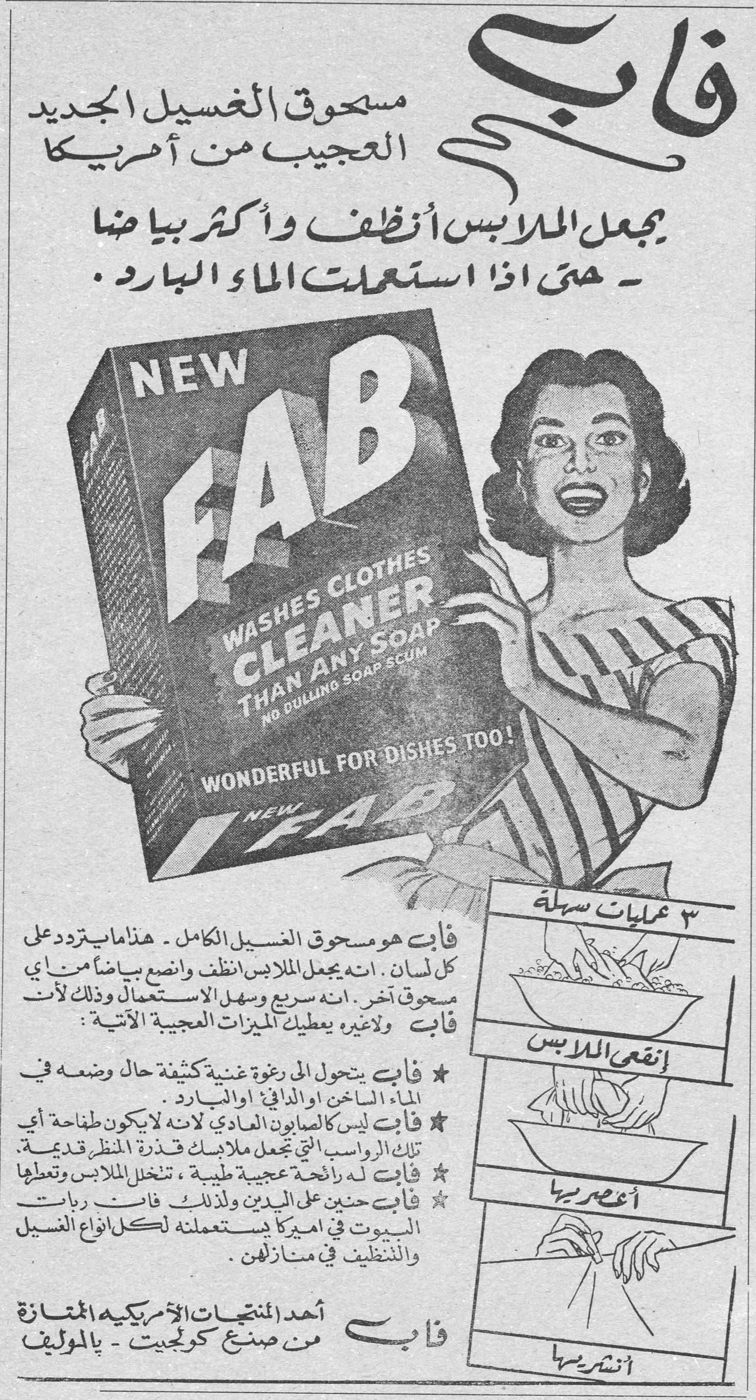 فاب - مسحوق الغسيل الجديد العجيب من أمريكا
فاب
مسحوق الغسيل الجديد العجيب من أمريكا
يجعل الملابس أنظف وأكثر بياضاً
- حتى إذا استعملت الماء البارد.
NEW FAB
WASHES CLOTHES CLEANER THAN ANY SOAP
NO DULLING SOAP SCUM
WONDERFUL FOR DISHES TOO!
فاب هو مسحوق الغسيل الكامل - هذا ما يتردد على كل لسان. إنه يجعل الملابس أنظف وأنصع بياضاً من أي مسحوق آخر. إنه سريع وسهل الاستعمال وذلك لأن فاب ولا غيره، يعطيك الميزات العجيبة الآتية:
★ فاب يتحول إلى رغوة غنية كثيفة حال وضعه في الماء الساخن أو الدافئ أو البارد.
★ فاب ليس كالصابون العادي لأنه لا يكوّن طفاحة أي تلك الرواسب التي تجعل ملابسك قذرة المنظر قديمة.
★ فاب له رائحة عجيبة طيبة، تتخلل الملابس وتعطرها
★ فاب حنون على اليدين ولذلك فإن ربات البيوت في أميركا يستعملنه لكل أنواع الغسيل والتنظيف في منازلهن.
فاب
أحد المنتجات الأمريكية الممتازة من صنع كولجيت - بالموليف
٣ عمليات سهلة
إنقعي الملابس
أعصريها
أنشريها