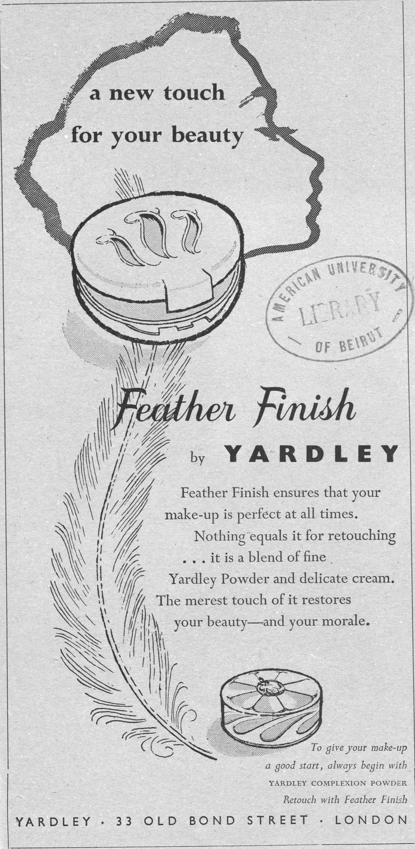 a new touch for your beauty Feather Finish by YARDLEY Feather Finish ensures that your make-up is perfect at all times. Nothing equals it for retouching ... it is a blend of fine Yardley Powder and delicate cream. The merest touch of it restores your beauty—and your morale. To give your make-up a good start, always begin with YARDLEY COMPLEXION POWDER Retouch with Feather Finish YARDLEY · 33 OLD BOND STREET · LONDON