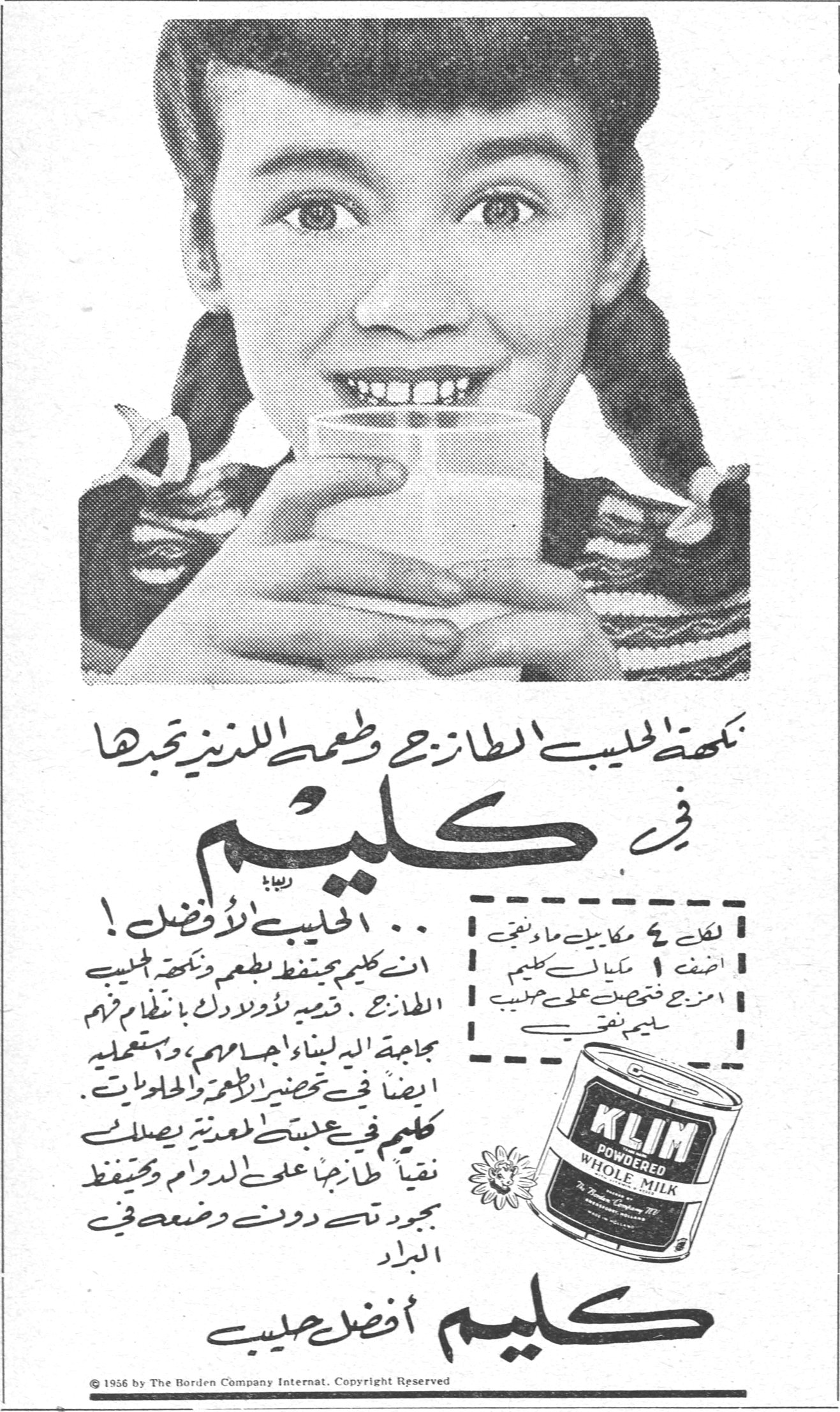 كليم — نكهة الحليب الطازج وطعمه اللذيذ تجدها في كليم ... الحليب الأفضل ! ان كليم يحتفظ بطعم ونكهة الحليب الطازج . قدميه لأولادك بانتظام فزم جماعة اليد لبنائهم واجسامهم ، واستعمليه ايضاً في تحضير الاطعمة والحلويات . كليم في علبته المعدنية يصلك نقياً طازجاً على الدوام ويحتفظ بجودته دون وضعه في البراد. كليم أفضل حليب. لكل ٤ مكاييل ماء نغلي اضف ١ مكيال كليم امزج فتحصل على حليب سليم نقي. KLIM POWDERED WHOLE MILK. © 1956 by The Borden Company Internat. Copyright Reserved