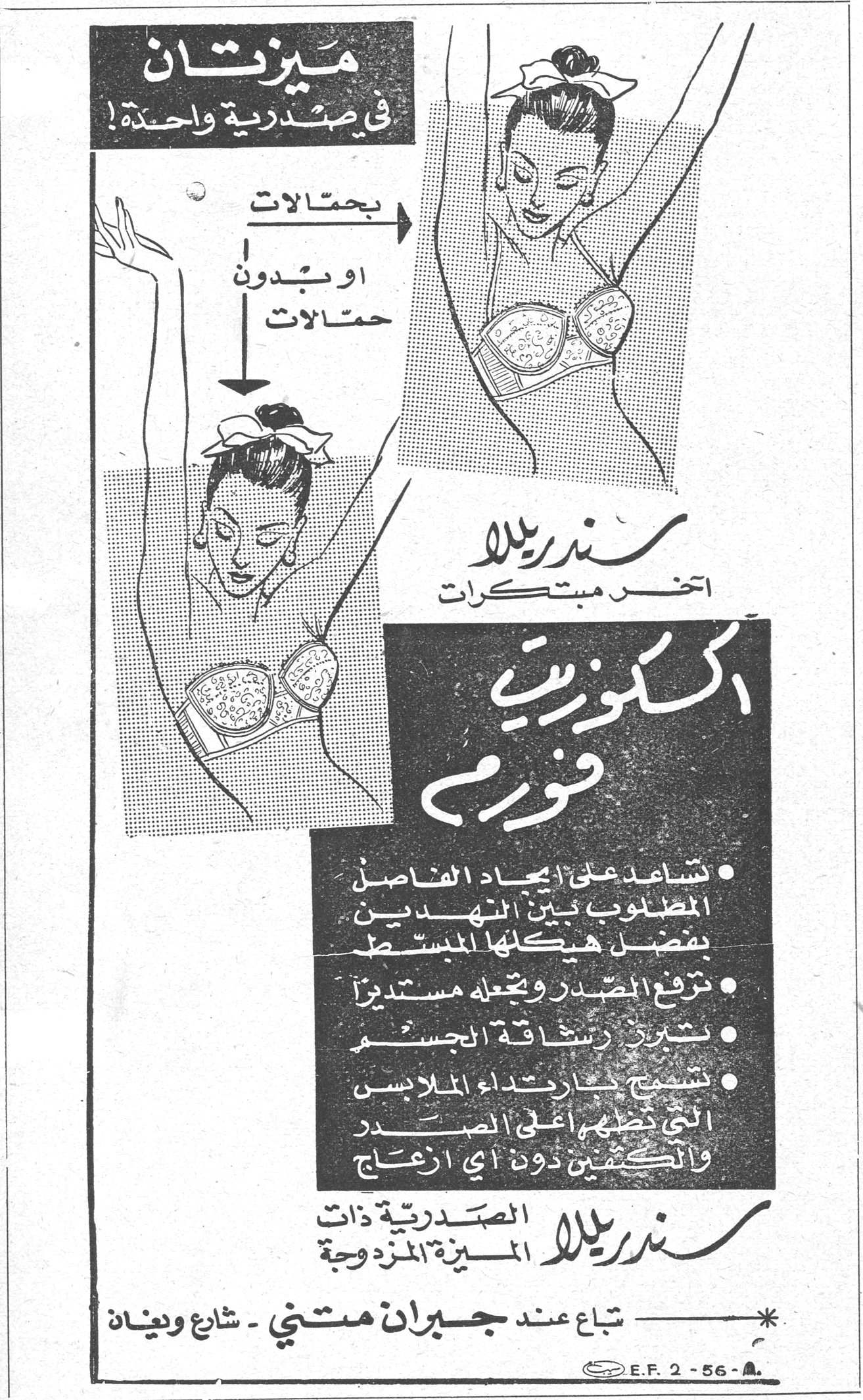 سندريلا - اكسكوزيت فورم ميزتان في صدرية واحدة ! بحمالات او بدون حمالات سندريلا آخر مبتكرات اكسكوزيت فورم • تساعد على ايجاد الفاصل المطلوب بين النهدين بفضل هيكلها المبسّط • ترفع الصدر وتجعله مستديراً • تبرز رشاقة الجسم • تسمح بارتداء الملابس التي تغطي اعلى الصدر والكتفين دون اي ازعاج سندريلا الصدرية ذات الميزة المزدوجة تباع عند جبران متني - شارع ويغان E.F. 2-56