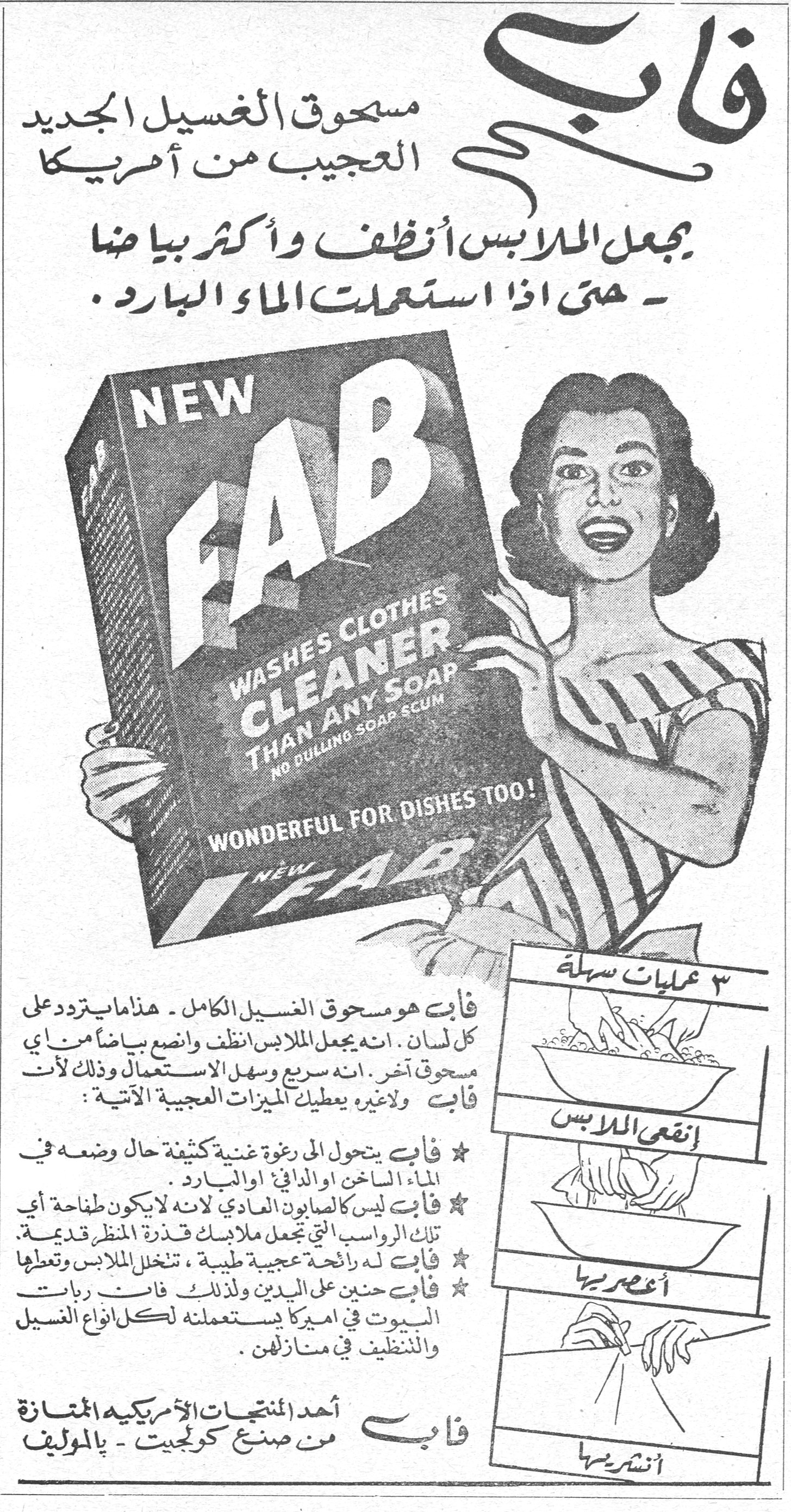 فاب فاب مسحوق الغسيل الجديد العجيب من أمريكا يجعل الملابس أنظف وأكثر بياضاً - حتى اذا استعملت الماء البارد. NEW FAB WASHES CLOTHES CLEANER THAN ANY SOAP NO DULLING SOAP SCUM WONDERFUL FOR DISHES TOO! فاب هو مسحوق الغسيل الكامل - هذا ما يتردد على كل لسان. انه يجعل الملابس أنظف وانصع بياضاً من اي مسحوق آخر. انه سريع وسهل الاستعمال وذلك لأن فاب ولاغيره يعطيك الميزات العجيبة الآتية: ★ فاب يتحول الى رغوة غنية كثيفة حال وضعه في الماء الساخن او الدافئ او البارد. ★ فاب ليس كالصابون العادي لانه لا يكون طاحنة اي تلك الرواسب التي تجعل ملابسك قذرة المنظر قديمة. ★ فاب له رائحة عجيبة طيبة، تنخل الملابس وتعطها ★ فاب حنين على اليدين ولذلك فان ربات البيوت في اميركا يستعملنه لكل انواع الغسيل والتنظيف في منازلهن. فاب أحد المنتجات الأمريكية الممتازة من صنع كولجيت - بالموليف ٣ عمليات سهلة إنقعي الملابس أعصريها أنشريها
