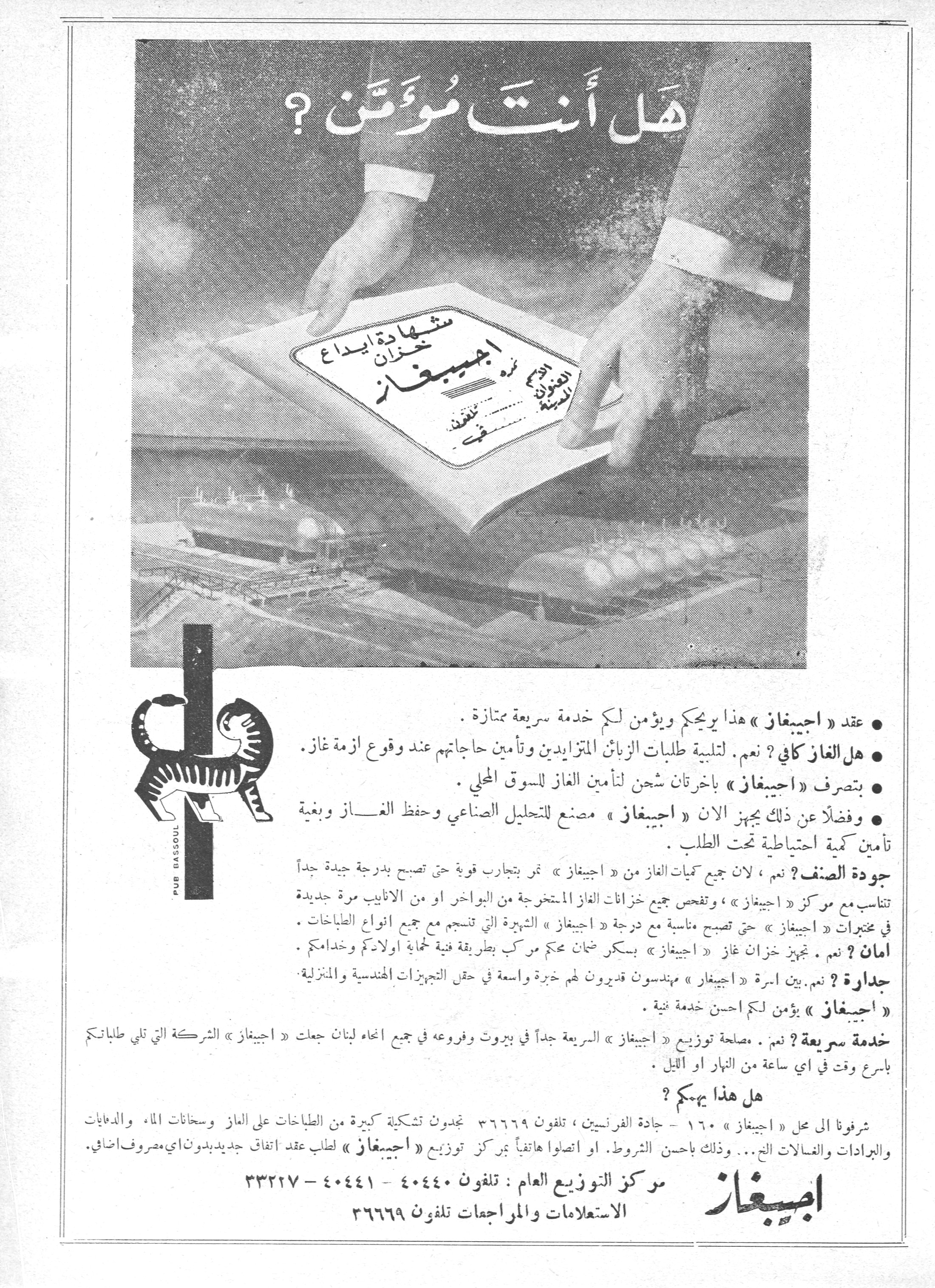 هل أنت مؤمّن؟
هل أنت مُؤمَّن ؟

شهادة إيداع خزان غاز اجيبيغاز

• عقد « اجيبيغاز » هذا يريحكم ويؤمن لكم خدمة سريعة ممتازة .

• هل الغاز كافي ؟ نعم . لتلبية طلبات الزبائن المتزايدين وتأمين حاجاتهم عند وقوع أزمة غاز .

• بتصرف « اجيبيغاز » باخرتان شحن لتأمين الغاز للسوق المحلي .

• وفضلاً عن ذلك يجهز الان « اجيبيغاز » مصنع للتحليل الصناعي وحفظ الغاز وبغية تأمين كمية احتياطية تحت الطلب .

جودة الصنف ؟ نعم ، لان جميع كميات الغاز من « اجيبيغاز » تمر بتجارب قوية حتى تصبح بدرجة جيدة جداً تناسب مع مركز « اجيبيغاز » ، وتفحص جميع خزانات الغاز المستخرجة من البواخر او من الانابيب مرة جديدة في مختبرات « اجيبيغاز » حتى تصبح مناسبة مع درجة « اجيبيغاز » الشهيرة التي تنسجم مع جميع انواع الطباخات .

امان ؟ نعم . تجهيز خزان غاز « اجيبيغاز » بسكر ضمان محكم مركب بطريقة فنية لحماية اولادكم وخدامكم .

جدارة ؟ نعم . بين اسرة « اجيبيغاز » مهندسون قديرون لهم خبرة واسعة في حقل التجهيزات الهندسية والمنزلية .

« اجيبيغاز » يؤمن لكم احسن خدمة فنية .

خدمة سريعة ؟ نعم . مصلحة توزيع « اجيبيغاز » السريعة جداً في بيروت وفروعه في جميع انحاء لبنان جعلت « اجيبيغاز » الشركة التي تلبي طلباتكم باسرع وقت في اي ساعة من النهار او الليل .

هل هذا يهمكم ؟

شرفونا الى محل « اجيبيغاز » ١٦٠ - جادة الفرنسيين ، تلفون ٣٦٦٦٩ تجدون تشكيلة كبيرة من الطباخات على الغاز وسخانات الماء والدهايات والبرادات والغسالات الخ... وذلك باحسن الشروط . او اتصلوا هاتفياً بمركز توزيع « اجيبيغاز » لطلب عقد اتفاق جديد بدون اي مصروف اضافي .

اجيبغاز
مركز التوزيع العام : تلفون ٤٠٤٤٠ - ٤٠٤٤١ - ٣٣٢٢٧
الاستعلامات والمراجعات تلفون ٣٦٦٦٩

PUB BASSOUL