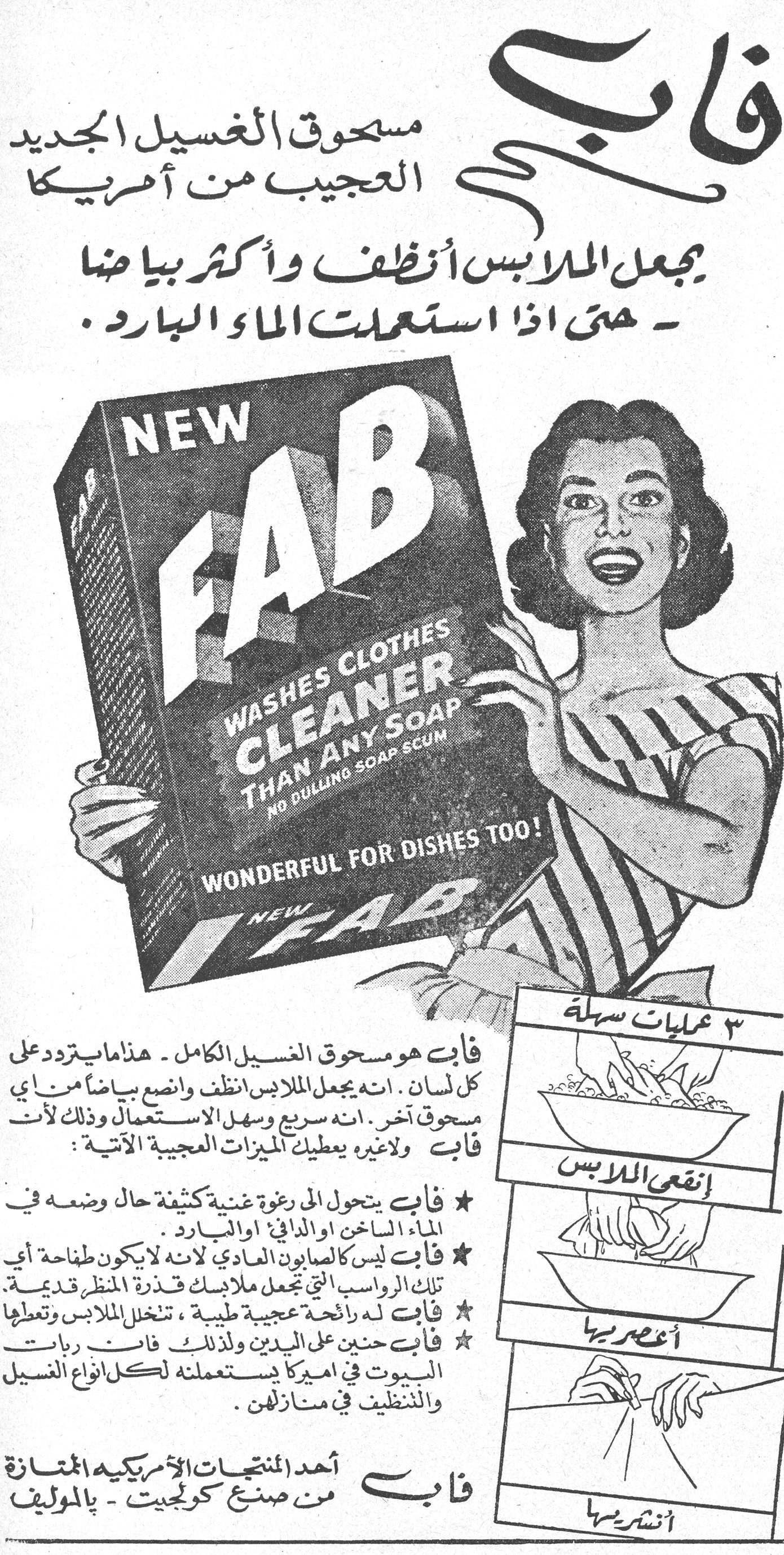 فاب - مسحوق الغسيل الجديد العجيب من أمريكا فاب مسحوق الغسيل الجديد العجيب من أمريكا يجعل الملابس أنظف وأكثر بياضاً - حتى إذا استعملت الماء البارد. NEW FAB WASHES CLOTHES CLEANER THAN ANY SOAP NO DULLING SOAP SCUM WONDERFUL FOR DISHES TOO! فاب هو مسحوق الغسيل الكامل - هذا ما يتردد على كل لسان. إنه يجعل الملابس أنظف وأنصع بياضاً من أي مسحوق آخر. إنه سريع وسهل الاستعمال وذلك لأن فاب ولا غيره يعطيك الميزات العجيبة الآتية: ★ فاب يتحول إلى رغوة غنية كثيفة حال وضعه في الماء الساخن أو الدافئ أو البارد. ★ فاب ليس كالصابون العادي لأنه لا يكوّن طافحة أي تلك الرواسب التي تجعل ملابسك قذرة المنظر قديمة. ★ فاب له رائحة عجيبة طيبة، تنخل الملابس وتعطيها ★ فاب حنين على اليدين ولذلك فإن ربات البيوت في أميركا يستعملنه لكل أنواع الغسيل والتنظيف في منازلهن. ٣ عمليات سهلة إنقعي الملابس أعصريها أنشريها فاب أحد المنتجات الأمريكية الممتازة من صنع كولجيت - بالموليف