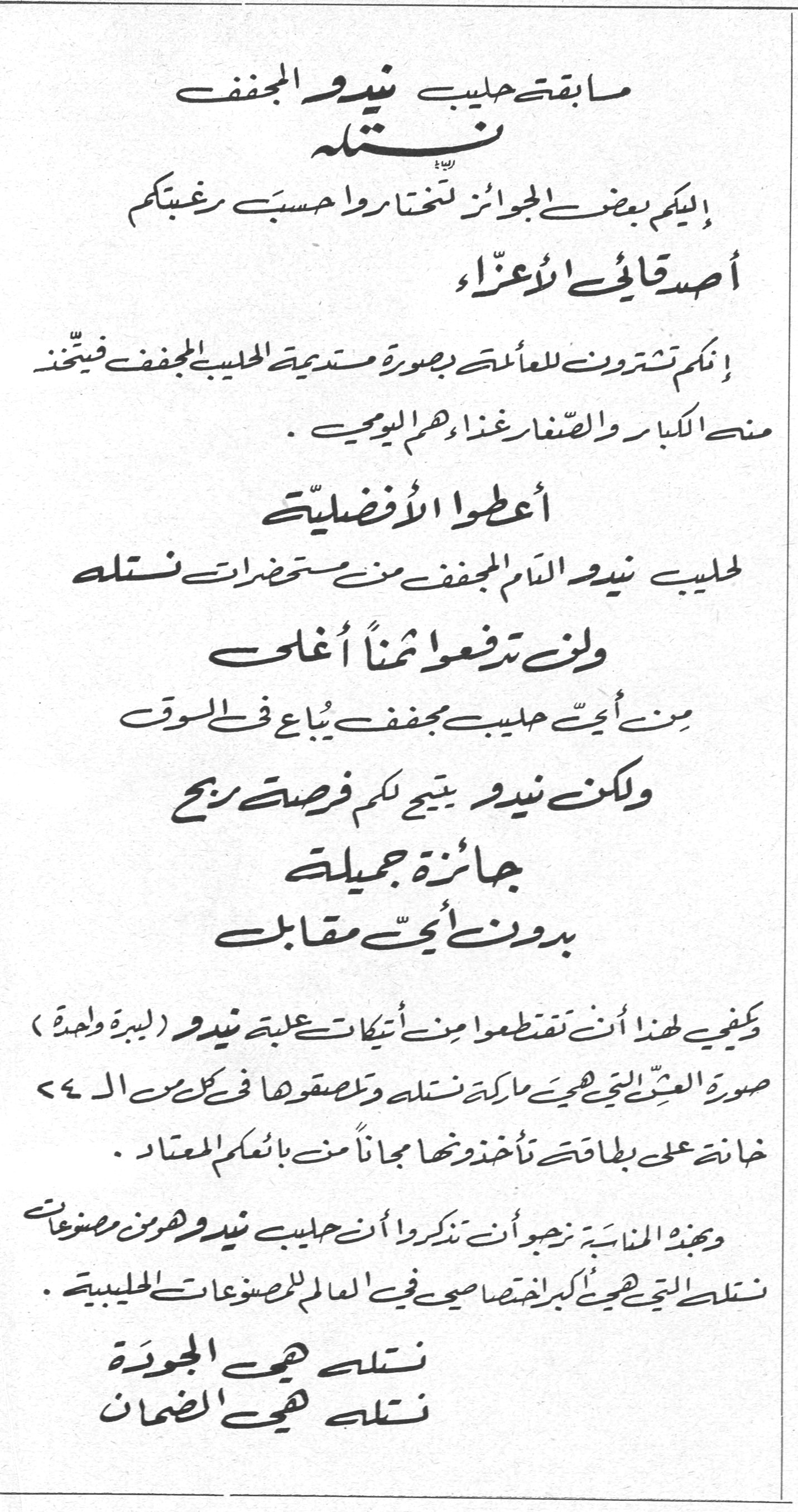مسابقة حليب نيدو المجفف - نستله
مسابقة حليب نيدو المجفف
نستله
إليكم بعض الجوائز لتختاروا حسب رغبتكم
أصدقائي الأعزاء
إنكم تشترون للعائلة بصورة مستديمة الحليب المجفف فيتخذن منه الكبار والصغار غذاءهم اليومي .
أعطوا الأفضلية
لحليب نيدو التام المجفف من مستحضرات نستله
ولن تدفعوا ثمناً أغلى
من أيّ حليب مجفف يُباع في السوق
ولكن نيدو يتيح لكم فرصة ربح
جائزة جميلة
بدون أيّ مقابل
يكفي لهذا أن تقتطعوا من أتيكات علبة نيدو (ليبرة واحدة) صورة العشب التي هي ماركة نستله وتلصقوها في كل من الـ ٥٤ خانة على بطاقة تأخذونها مجاناً من بائعكم المعتاد .
وبهذه المناسبة نرجوا أن تذكروا أن حليب نيدو هو من مصنوعات نستله التي هي أكبر اختصاصي في العالم للمصنوعات الحليبية .
نستله هي الجودة
نستله هي الضمان