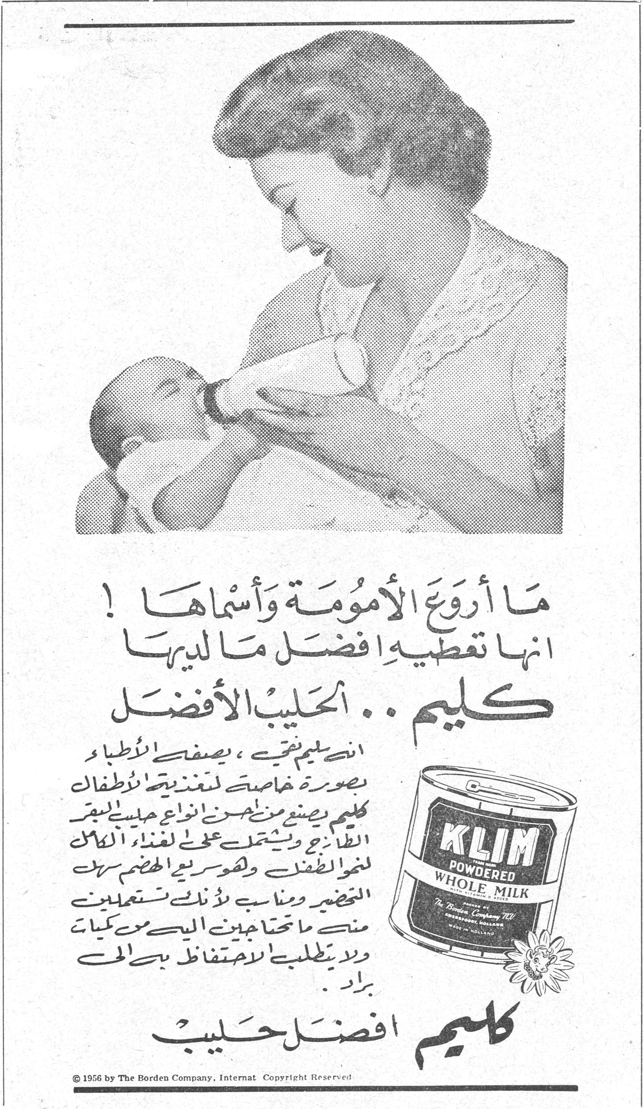 ما أروع الأمومة وأسماها ! انها تعطيه أفضل ما لديها كليم .. الحليب الأفضل كليم الحليب الافضل ان كليم يتقى ، يصفه الأطباء بصورة خاصة لتغذية الأطفال كليم يصنع من أجود انواع حليب البقر الطازج ويشتمل على [...] الاطفال ولسرعة الهضم سهل التحضير ومناسب لأنك تستعملين منه ما تحتاجين اليه من كميات ولا يطلبني الاحتفاظ به في البراد . كليم أفضل حليب © 1956 by The Borden Company, Internat Copyright Reserved