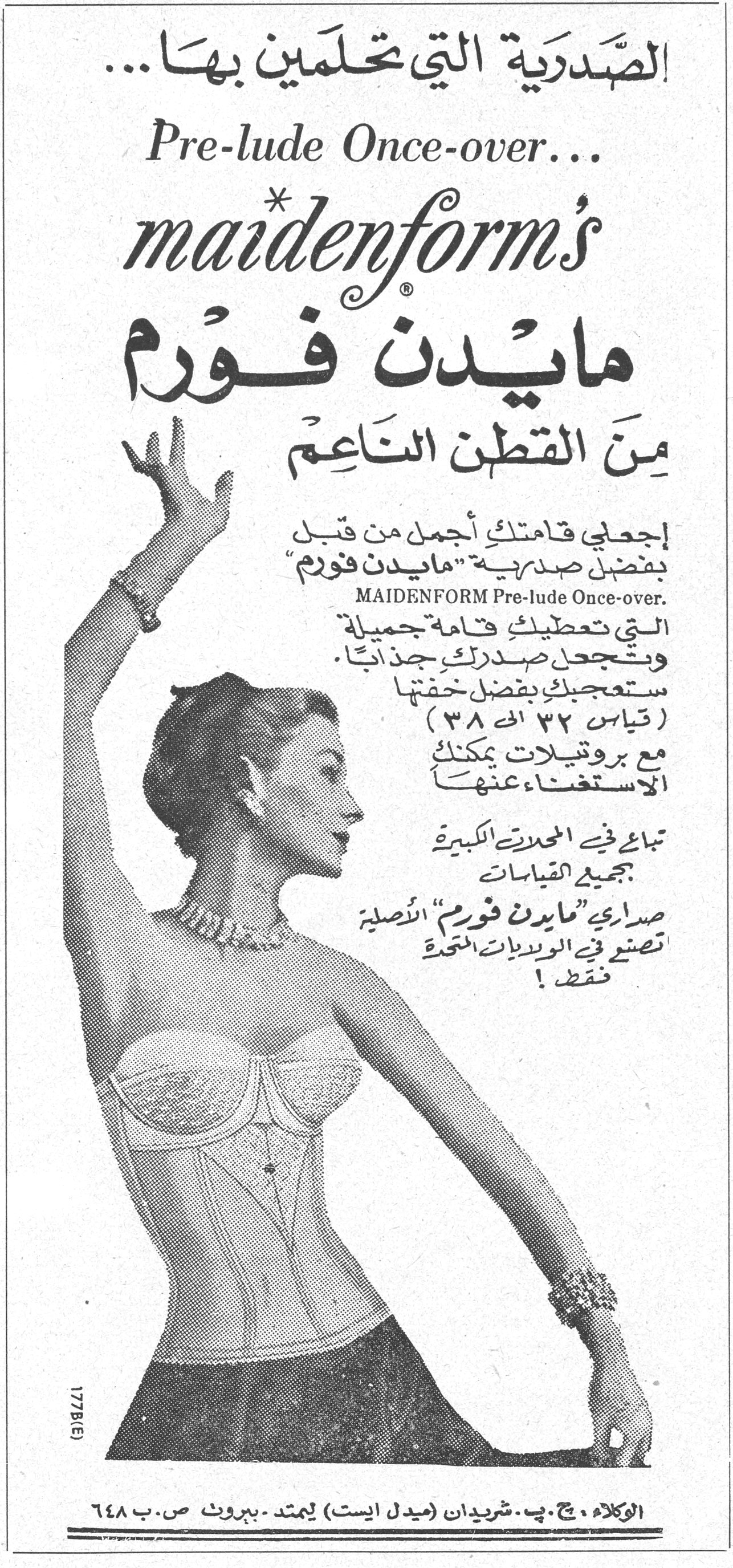 الصَّدْرِيَّة التي تَحْلَمِين بها... Pre-lude Once-over... maidenform's مايدن فورم مايدن فورم مِنَ القَطْن النَاعِم إجعلي قامتك أجمل من قبل بفضل صدرية "مايدن فورم" مايدن فورم MAIDENFORM Pre-lude Once-over. التي تعطيك قامة جميلة وتجعل صدرك جذاباً. ستعجبك بفضل خفتها (قياس ٣٢ الى ٣٨) مع بروتيلات يمكنك الاستغناء عنها تباع في المحلات الكبيرة بجميع القياسات صدارى "مايدن فورم" الأصلية تصنع في الولايات المتحدة فقط! 177B(E) الوكلاء: ج. ب. شريدان (ميدل ايست) ليمتد - بيروت ص. ب ٦٤٨