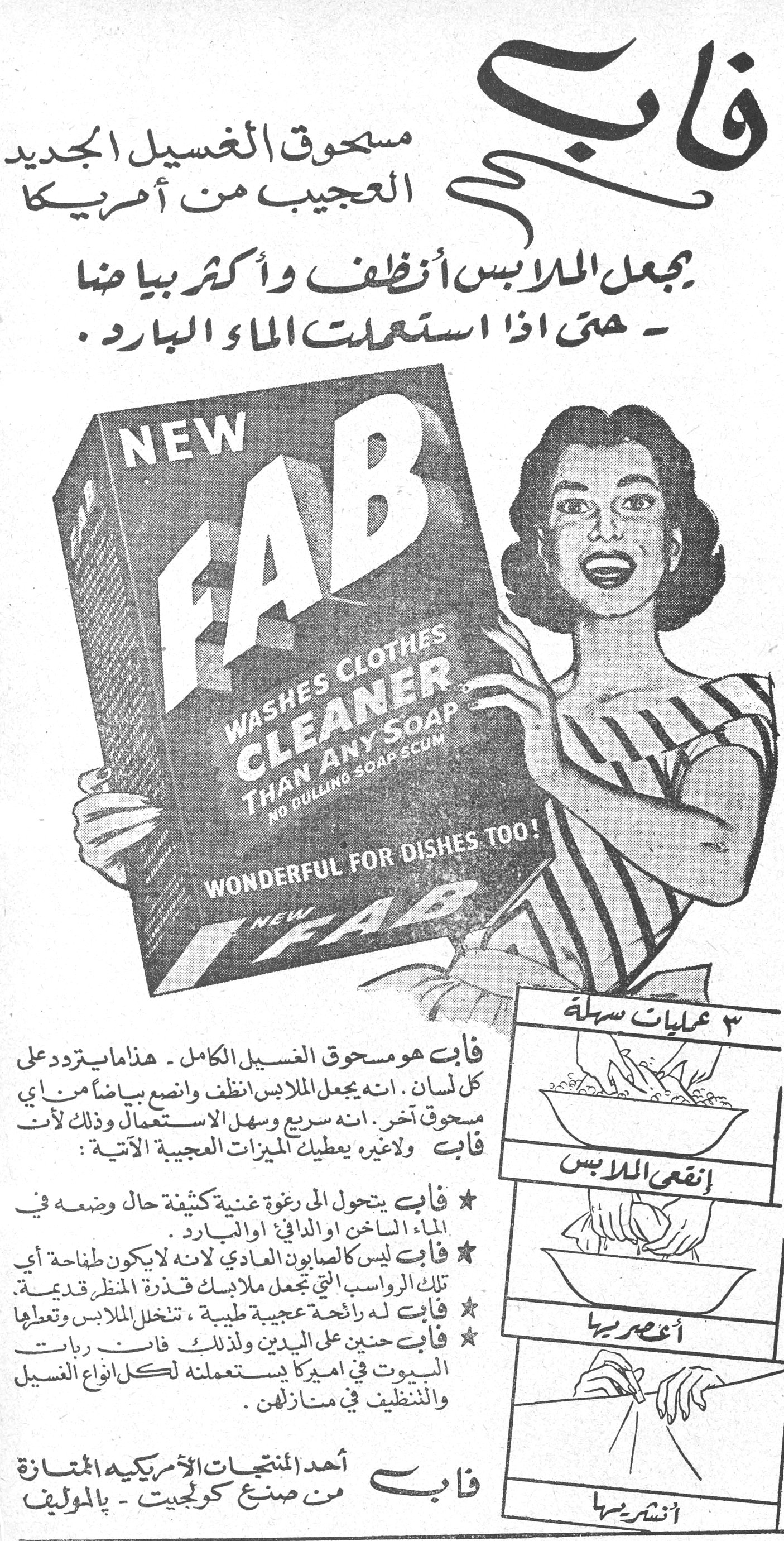 فاب
مسحوق الغسيل الجديد العجيب من أمريكا

يجعل الملابس أنظف وأكثر بياضاً - حتى اذا استعملت الماء البارد.

NEW FAB
WASHES CLOTHES CLEANER THAN ANY SOAP
NO DULLING SOAP SCUM
WONDERFUL FOR DISHES TOO!

فاب هو مسحوق الغسيل الكامل - هذا ما يتردد على كل لسان. انه يجعل الملابس أنظف وانصع بياضاً من أي مسحوق آخر. انه سريع وسهل الاستعمال وذلك لأن فاب ولاغيره يعطيك الميزات العجيبة الآتية:

★ فاب يتحول الى رغوة غنية كثيفة حال وضعه في الماء الساخن او الدافئ او البارد.
★ فاب ليس كالصابون العادي لانه لا يكون طافحة أي تلك الرواسب التي تجعل ملابسك قذرة المنظر قديمة.
★ فاب له رائحة عجيبة طيبة، تتخلل الملابس وتعطها [...]
★ فاب حنون على اليدين ولذلك فان ربات البيوت في اميركا يستعملنه لكل انواع الغسيل والتنظيف في منازلهن.

فاب أحد المنتجات الأمريكية الممتازة من صنع كولجيت - بالموليف

٣ عمليات سهلة
إنقعي الملابس
أعصريها
أنشريها
فاب