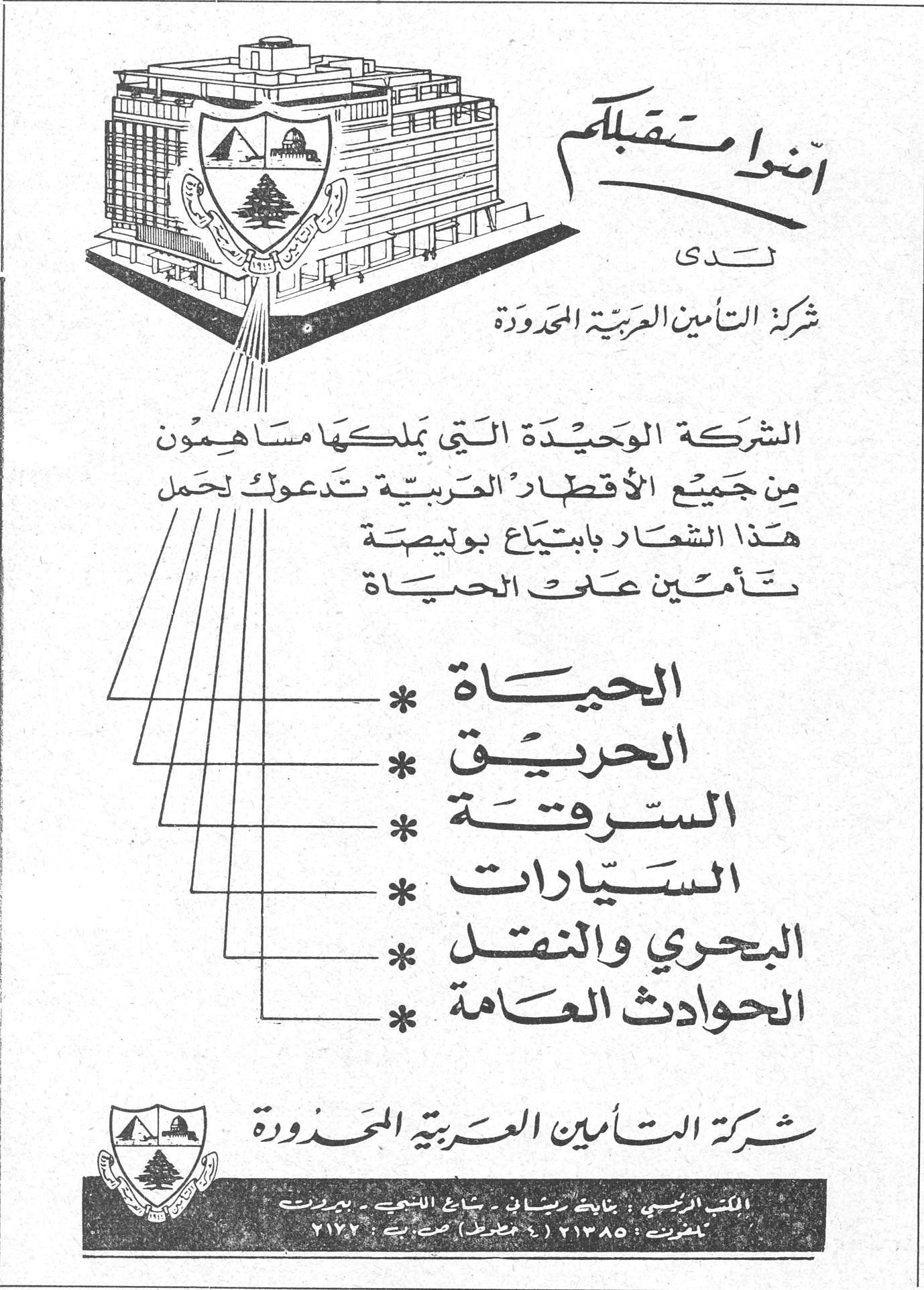أمنوا مستقبلكم لدى شركة التأمين العربية المحدودة الشركة الوحيدة التي يملكها مساهمون من جميع الأقطار العربية تدعوك لحمل هذا الشعار بابتياع بوليصة تأمين على الحياة * الحياة * الحريق * السرقة * السيارات * البحري والنقل * الحوادث العامة شركة التأمين العربية المحدودة المكتب الرئيسي : بناية ريشاني - شارع اللنبي - بيروت تلفون : ٢١٣٨٥ (٤ خطوط) ص. ب : ٢١٧٢ شركة التأمين العربية المحدودة