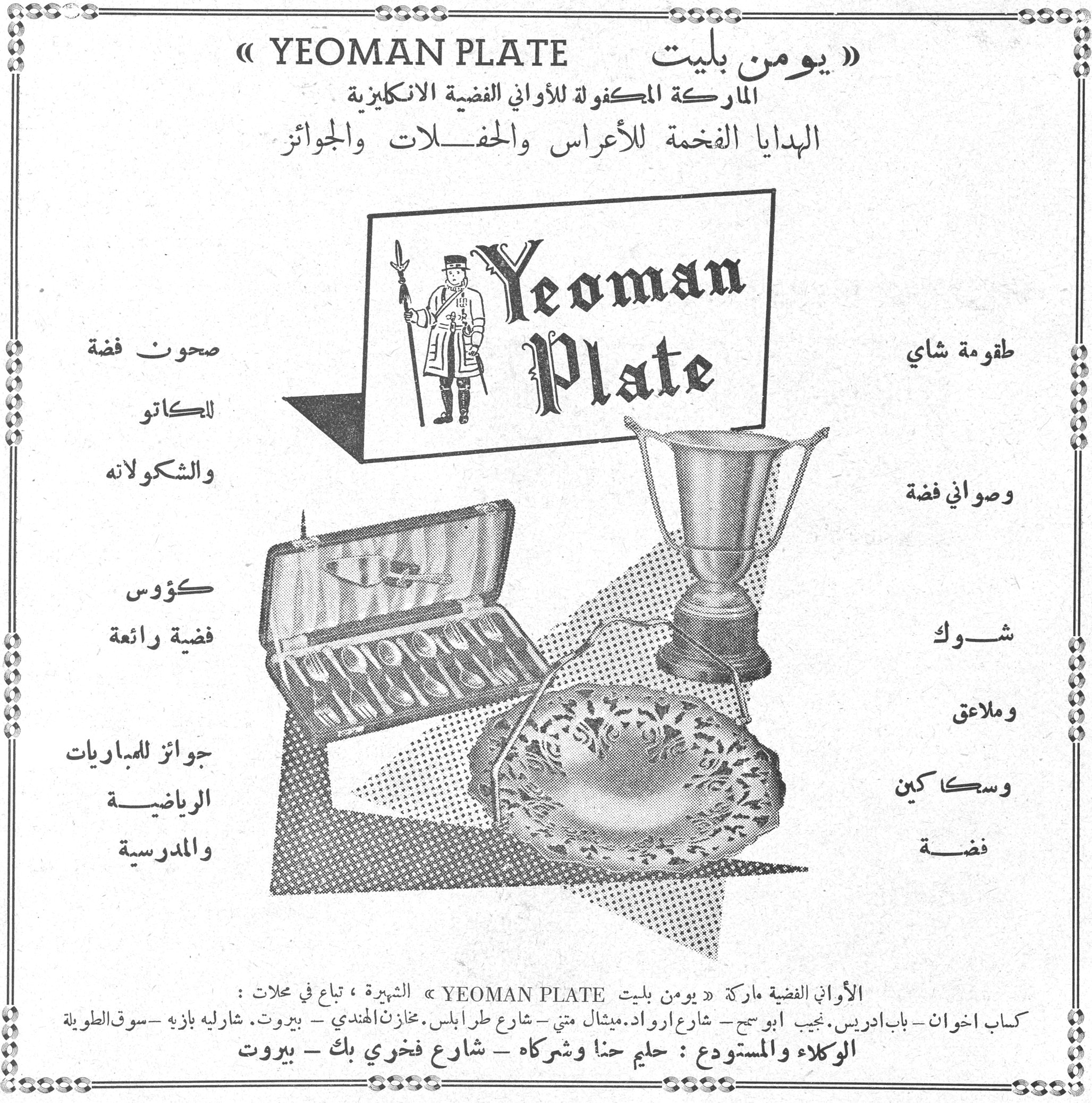 يومن بليت YEOMAN PLATE. » YEOMAN PLATE « يومن بليت الماركة المكفولة للأواني الفضية الانكليزية الهدايا الفخمة للأعراس والحفلات والجوائز طقومة شاي وصواني فضة شوك وملاعق وسكاكين فضة صحون فضة للكاتو والشكولاته كؤوس فضية رائعة جوائز للمباريات الرياضية والمدرسية الأواني الفضية ماركة » يومن بليت YEOMAN PLATE « الشهيرة، تباع في محلات: كباب اخوان ـ باب ادريس. نجيب ابو سمح ـ شارع ارواد. ميشال متي ـ شارع طرابلس. مخازن الهندي ـ بيروت. شارليه بازيه ـ سوق الطويلة الوكلاء والمستودع: حليم حنا وشركاه ـ شارع فخري بك ـ بيروت
