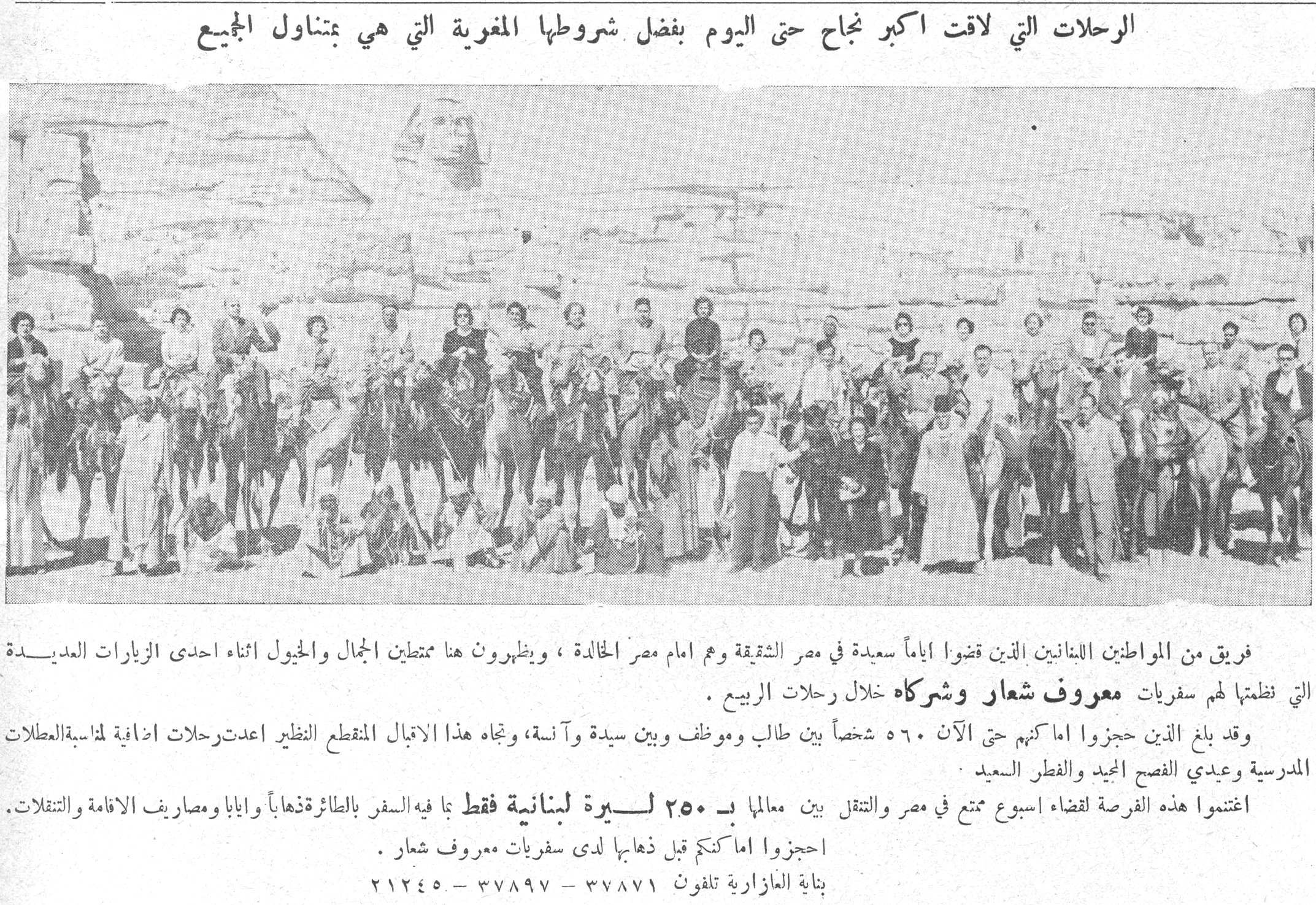 سفريات معروف شعار وشركاه الرحلات التي لاقت اكبر نجاح حتى اليوم بفضل شروطها المغرية التي هي بتناول الجميع فريق من المواطنين اللبنانيين الذين قضوا اياماً سعيدة في مصر الشقيقة وهم امام مصر الخالدة ، ويظهرون هنا ممتطين الجمال والخيول اثناء احدى الزيارات العديدة التي نظمتها لهم سفريات معروف شعار وشركاه خلال رحلات الربيع . وقد بلغ الذين حجزوا اماكنهم حتى الآن ٥٦٠ شخصاً بين طالب وموظف وبين سيدة وآنسة ، وتجاه هذا الاقبال المنقطع النظير اعدت رحلات اضافية لمناسبة العطلات المدرسية وعيدي الفصح المجيد والفطر السعيد . اغتنموا هذه الفرصة لقضاء اسبوع ممتع في مصر والتنقل بين معالمها بـ ٢٥٠ ليرة لبنانية فقط بما فيه السفر بالطائرة ذهاباً واياباً ومصاريف الاقامة والتنقلات . احجزوا اماكنكم قبل ذهابها لدى سفريات معروف شعار . بناية العازارية تلفون ٣٧٨٧١ - ٣٧٨٩٧ - ٢١٢٤٥