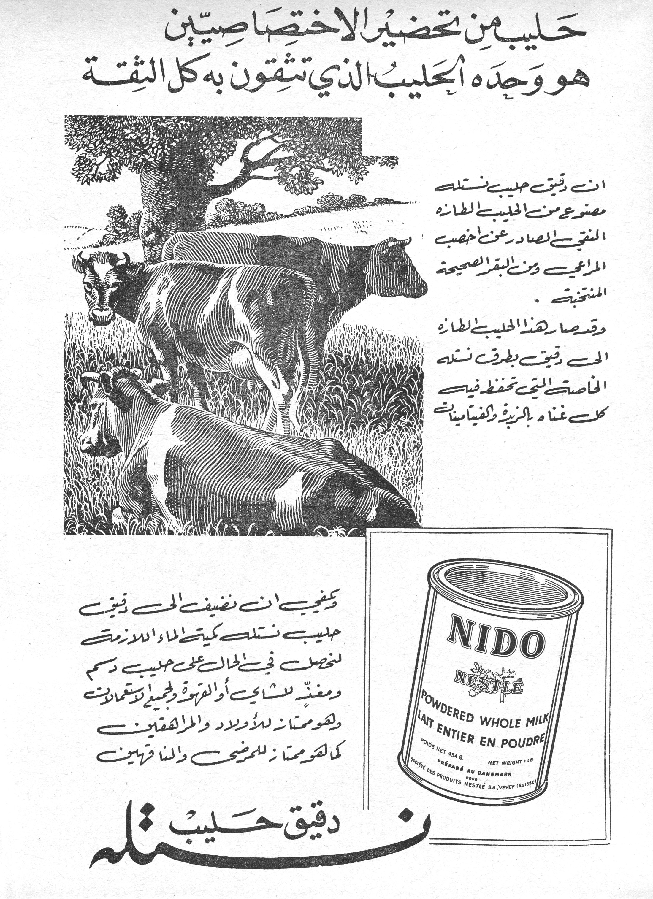 حليب من تحضير الاختصاصيين
هو وحده الحليب الذي تثقون به كل الثقة

ان دقيق حليب نستله مصنوع من الحليب الطازج النقي الصادر عن اخصب المراعي ومن البقر الصحيحة المنتخبة.

وقد صار هذا الحليب الطازج الحي دقيق بطرق نستله الخاصة التي تحفظ فيه كل غناه بالزبدة والفيتامينات.

ويكفي ان تضيف الى دقيق حليب نستله كمية الماء اللازمة لتحصل في الحال على حليب دسم ومغذ للشاي أو القهوة وللجميع الاستعمالات وهو ممتاز للاولاد والمراهقين كما هو ممتاز للمرضى والناقهين.

دقيق حليب نستله

NIDO
NESTLÉ
POWDERED WHOLE MILK
LAIT ENTIER EN POUDRE
POIDS NET 454 G.  NET WEIGHT 1 LB
PRÉPARÉ AU DANEMARK
POUR SOCIÉTÉ DES PRODUITS NESTLÉ S.A. VEVEY (SUISSE)

حليب من تحضير الاختصاصيين