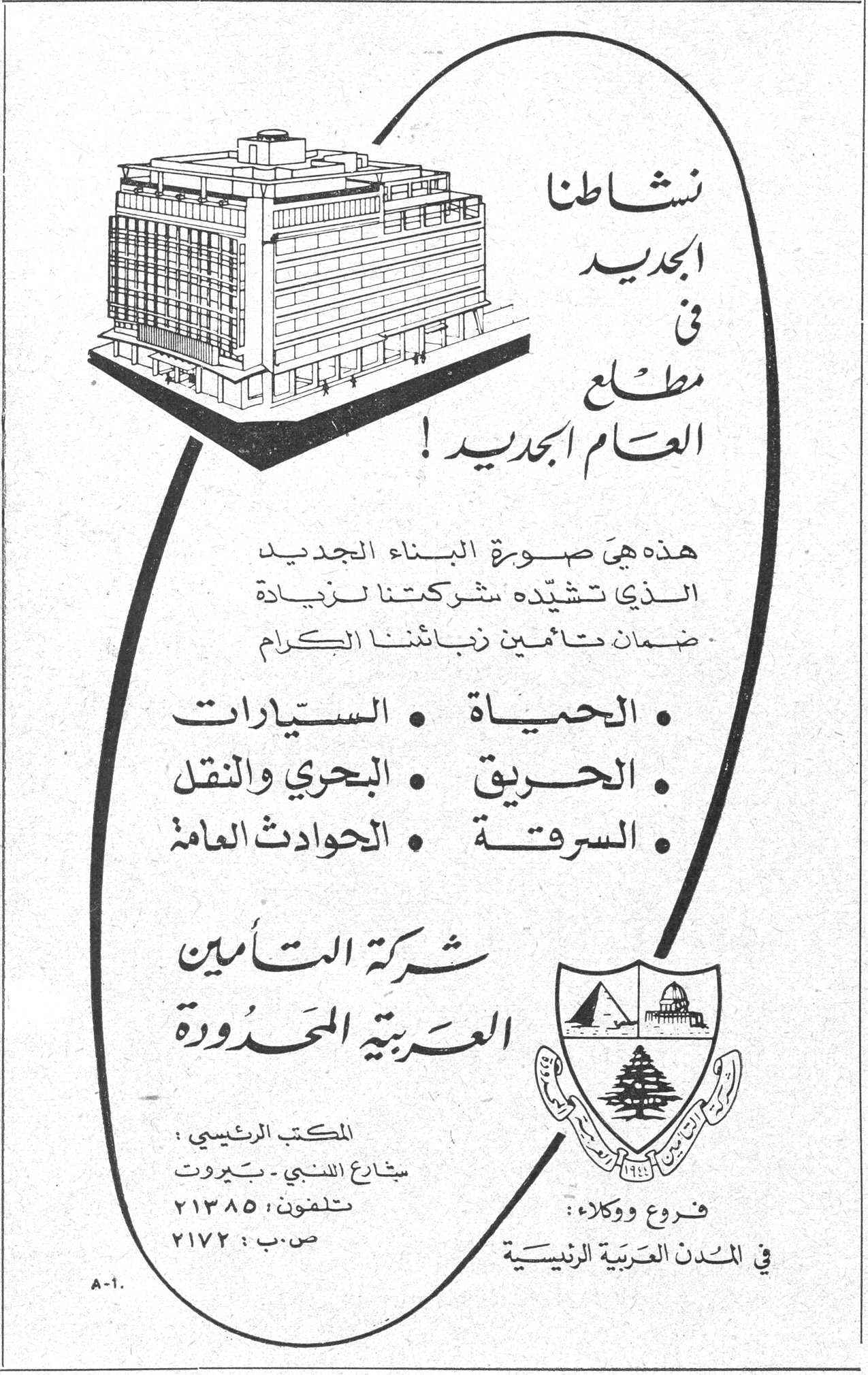 شركة التأمين العربية المحدودة نشاطنا الجديد في مطلع العام الجديد! هذه هي صورة البناء الجديد الذي تشيّده شركتنا لزيادة ضمان تأمين زبائننا الكرام • الحياة • السيارات • الحريق • البحري والنقل • السرقة • الحوادث العامة شركة التأمين العربية المحدودة المكتب الرئيسي: شارع اللنبي - بيروت تلفون: ٢١٣٨٥ ص.ب: ٢١٧٢ فروع ووكلاء: في المدن العربية الرئيسية