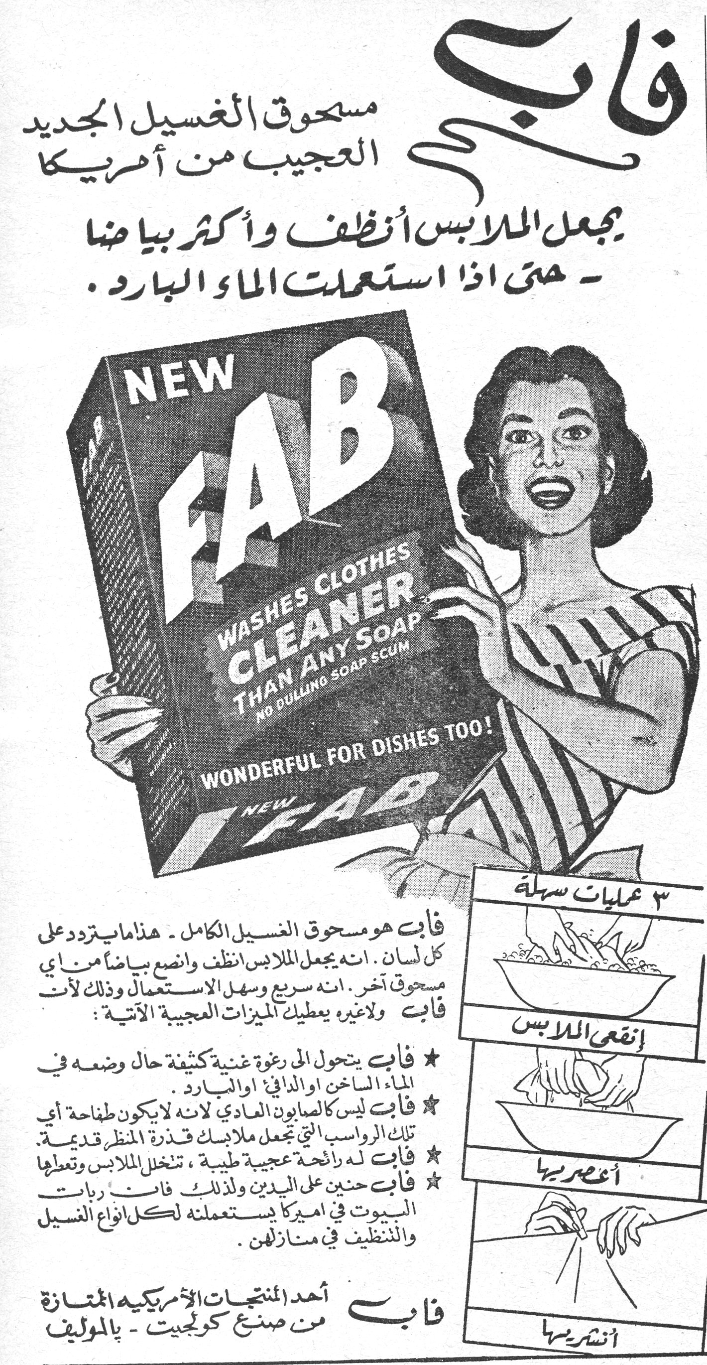 فاب فاب مسحوق الغسيل الجديد العجيب من أمريكا يجعل الملابس أنظف وأكثر بياضاً - حتى إذا استعملت الماء البارد. NEW FAB WASHES CLOTHES CLEANER THAN ANY SOAP NO DULLING SOAP SCUM WONDERFUL FOR DISHES TOO! NEW FAB فاب هو مسحوق الغسيل الكامل - هذا ما يتردد على كل لسان. انه يجعل الملابس أنظف وأنصع بياضاً من أي مسحوق آخر. انه سريع وسهل الاستعمال وذلك لأن فاب ولا غيره يعطيك الميزات العجيبة الآتية: ★ فاب يتحول الى رغوة غنية كثيفة حال وضعه في الماء الساخن او الدافئ او البارد. ★ فاب ليس كالصابون العادي لانه لا يكون طفاحة أي تلك الرواسب التي تجعل ملابسك قذرة المنظر قديمة. ★ فاب له رائحة عجيبة طيبة، تتخلل الملابس وتعطيها ★ فاب حنين على اليدين ولذلك فان ربات البيوت في اميركا يستعملنه لكل انواع الغسيل والتنظيف في منازلهن. فاب أحد المنتجات الأمريكية الممتازة من صنع كولجيت - بالموليف ٣ عمليات سهلة إنقعي الملابس أعصريها أنشريها