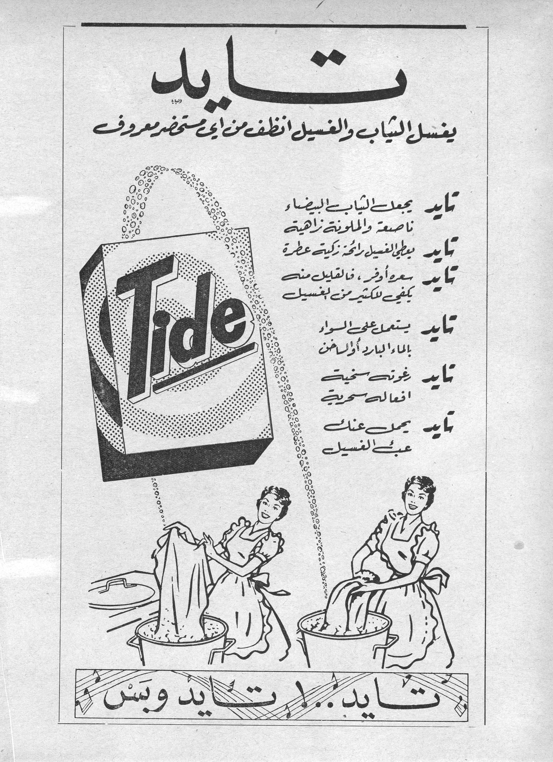 تايد
يغسل الثياب والغسيل أنظف من أي مستحضر معروف

تايد يجعل الثياب البيضاء ناصعة والملونة زاهية

تايد يعطي الغسيل رائحة زكية عطرة

تايد سعره أوفر، فالقليل منه يكفي للكثير من الغسيل

تايد يستعمل على السواء بالماء البارد أو الساخن

تايد رغوته سخية أفعاله سحرية

تايد يحمل عنك عبء الغسيل

تايد.. تايد تايد وبس تايد
