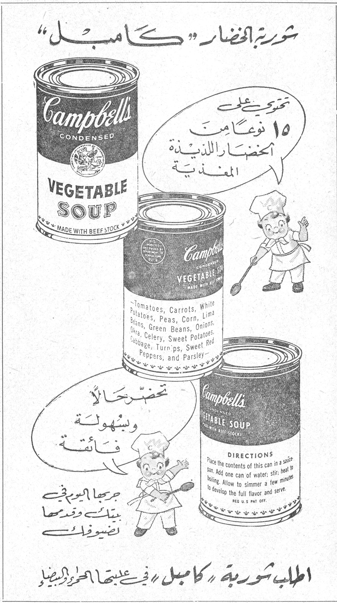 شوربة الخضار «كامبل» شوربه الخضار كامبل تحتوي على ١٥ نوعاً من الخضار اللذيذة المغذية تحضّر حالاً وبسهولة فائقة جربها اليوم في بيتك وقدمها لضيوفك اطلب شوربة «كامبل» في علبتها الحمراء والبيضاء Campbell's CONDENSED VEGETABLE SOUP MADE WITH BEEF STOCK Tomatoes, Carrots, White Potatoes, Peas, Corn, Lima Beans, Green Beans, Onions, Okra, Celery, Sweet Potatoes, Cabbage, Turnips, Sweet Red Peppers, and Parsley DIRECTIONS: Place the contents of this can in a sauce pan. Add one can of water; stir; heat to boiling. Allow to simmer a few minutes to develop the full flavor and serve. REG. U.S PAT OFF.