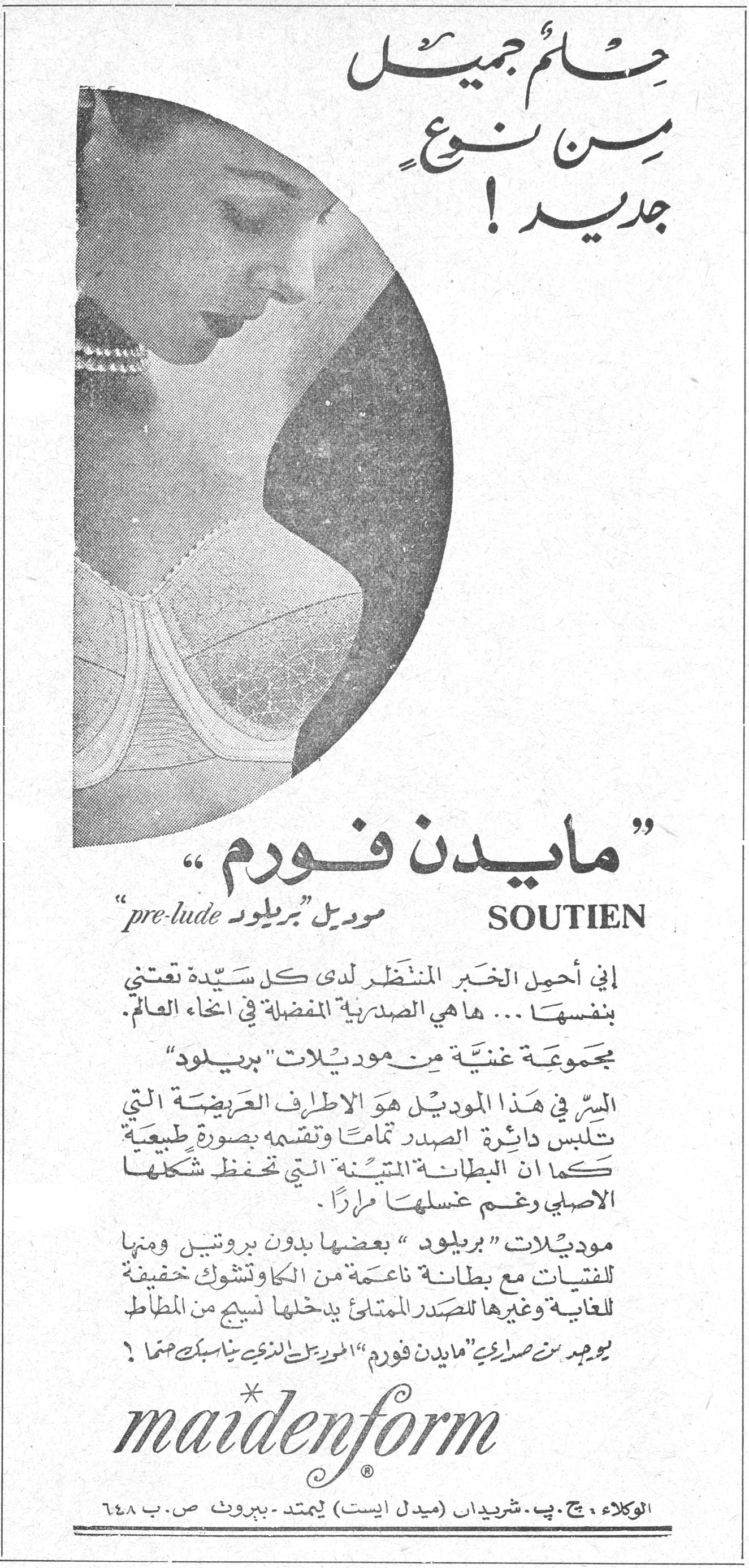 حلم جميل من نوع جديد! حلم جميل من نوع جديد ! « مايدن فورم » SOUTIEN موديل « بريلود » pre-lude إني أحمل الخبر المنتظر لدى كل سيدة تعتني بنفسها ... ها هي الصدرية المفضلة في أنحاء العالم. مجموعة غنية من موديلات « بريلود » السر في هذا الموديل هو الأطراف العريضة التي تلبس دائرة الصدر تماماً وتقسمه بصورة طبيعية كما أن البطانة المتينة التي تحفظ شكلها الأصلي رغم غسلها مراراً. موديلات « بريلود » بعضها بدون بروتين ومنها للفتيات مع بطانة ناعمة من الكاوتشوك خفيفة للغاية وغيرها للصدر الممتلئ يدخلها نسيج من المطاط يوجد من صديقي « مايدن فورم » الموديل الذي يناسبك تماماً ! maidenform ® الوكلاء ، ج. ب. شريدان (ميدل ايست) ليمتد - بيروت ص.ب ٦٤٨