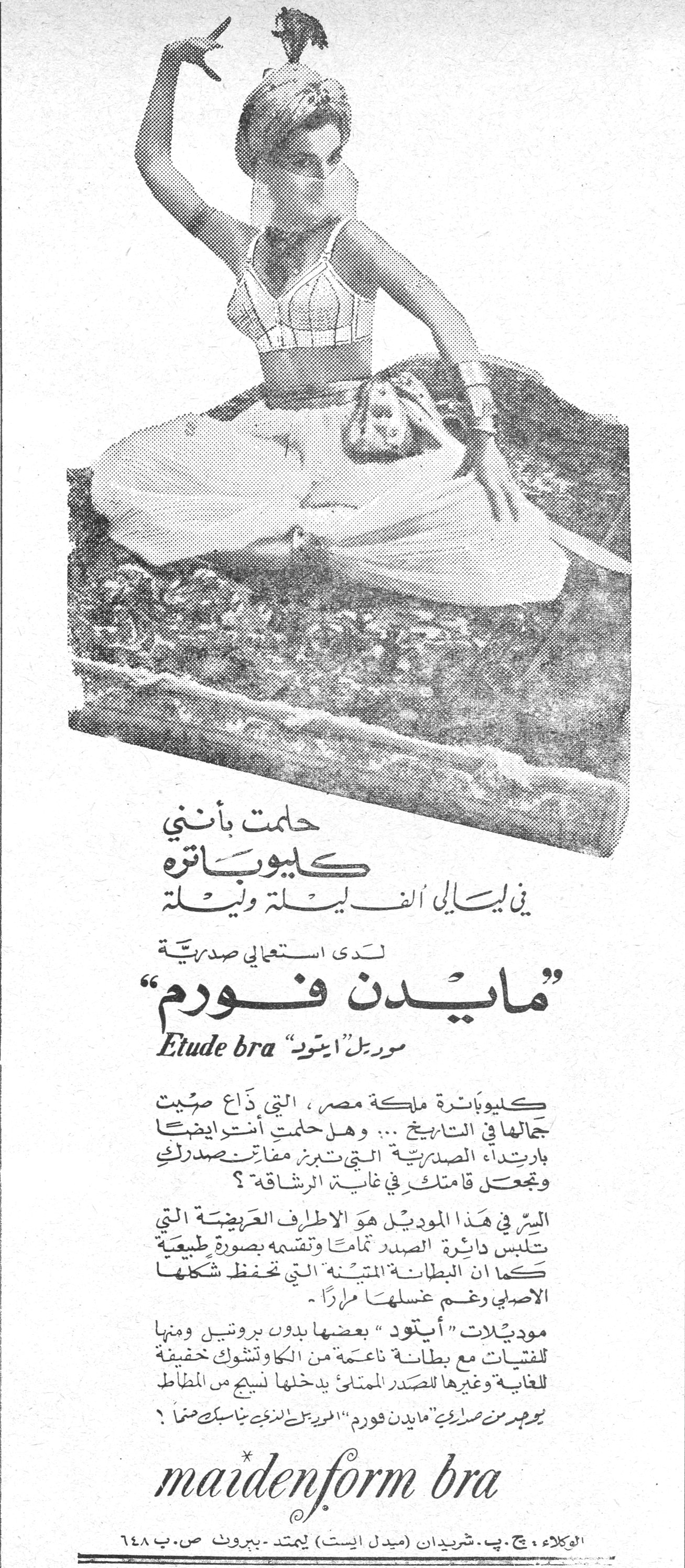 حلمت بانني كليوباتره في ليالي الفيله وليله. حلمت بأنني كليوباترة في ليالي الفيلة وليلة لدى استعمالي صدرية "مايدن فورم" موديل "إيتود" Etude bra كليوباترة ملكة مصر، التي ذاع صيت جمالها في التاريخ ... وهل حلمتن أنتن أيضاً بارتداء الصدرية التي تبرز مفاتن صدرك وتجعل قامتك في غاية الرشاقة؟ السر في هذا الموديل هو الأطراف العريضة التي تلبس دائرة الصدر تماماً وتقسمه بصورة طبيعية كما أن البطانة المتينة التي تحفظ شكلها الأصلي رغم غسلها مراراً. موديلات "إيتود" بعضها بدون بروتين ومنها للفتيات مع بطانة ناعمة من الكاوتشوك خفيفة للغاية وغيرها للصدر الممتلئ يدخلها نسيج من المطاط. يظهر من صدرية "مايدن فورم" الموديل الذي يناسبك تماماً؟ maidenform bra الوكلاء، ج.ب. شريدان (ميدل إيست) ليمتد - بيروت ص.ب ٦٤٨