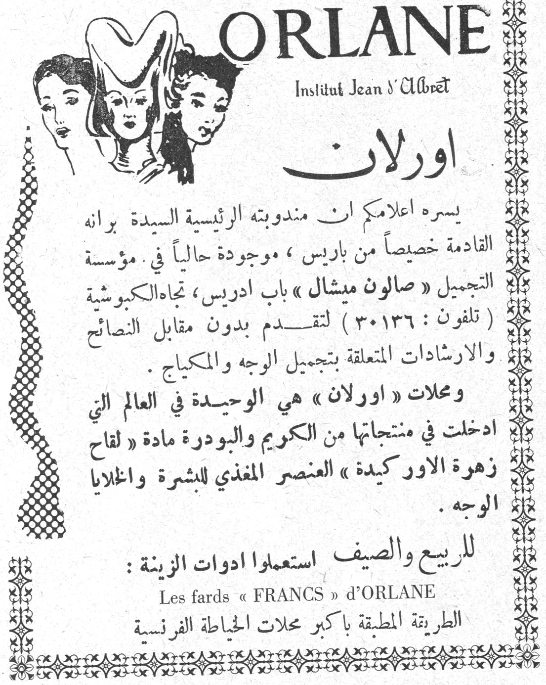 اورلان ORLANE - Institut Jean d'Albret. اورلان. يسره اعلامكم ان مندوبته الرئيسية السيدة يرانه القادمة خصيصاً من باريس ، موجودة حالياً في مؤسسة التجميل « صالون ميشال » باب ادريس ، تجاه الكبوشية ( تلفون : ٣٠١٣٦ ) لتقدم بدون مقابل النصائح والارشادات المتعلقة بتجميل الوجه والمكياج . ومحلات « اورلان » هي الوحيدة في العالم التي ادخلت في منتجاتها من الكريم والبودرة مادة « لقاح زهرة الاوركيدة » العنصر المغذي للبشرة واخلايا الوجه . للربيع والصيف استعملوا ادوات الزينة : Les fards « FRANCS » d'ORLANE الطريقة المطبقة باكبر محلات الخياطة الفرنسية