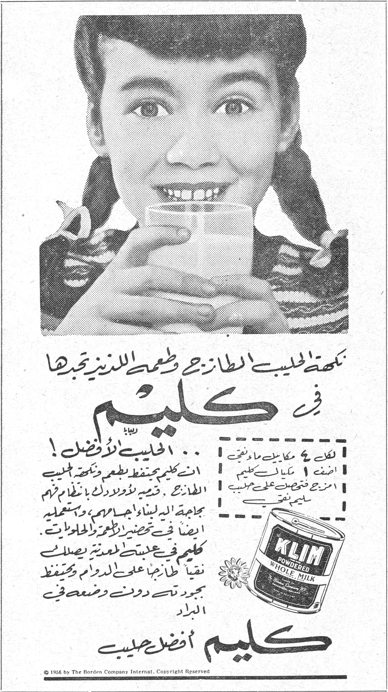 كليم نكهة الحليب الطازج وطعمه اللذيذ تجدها في كليم الحليب الأفضل ! ... ان كليم يحتفظ بطعم ونكهة الحليب الطازج . قدميه لأولادك بانتظام فهم بحاجة اليه لبناء اجسامهم ، ويستعمل ايضاً في تحضير الاطعمة والحلويات . كليم في علبته المعدنية يصلها نقياً طازجاً على الدوام ويحتفظ بجودته دون وضعه في البراد لكل ٤ مكاييل ماء نقي اضف ١ مكيال كليم امزج فتحصل على حليب سليم نقي KLIM POWDERED WHOLE MILK كليم أفضل حليب © 1956 by The Borden Company Internat. Copyright Reserved