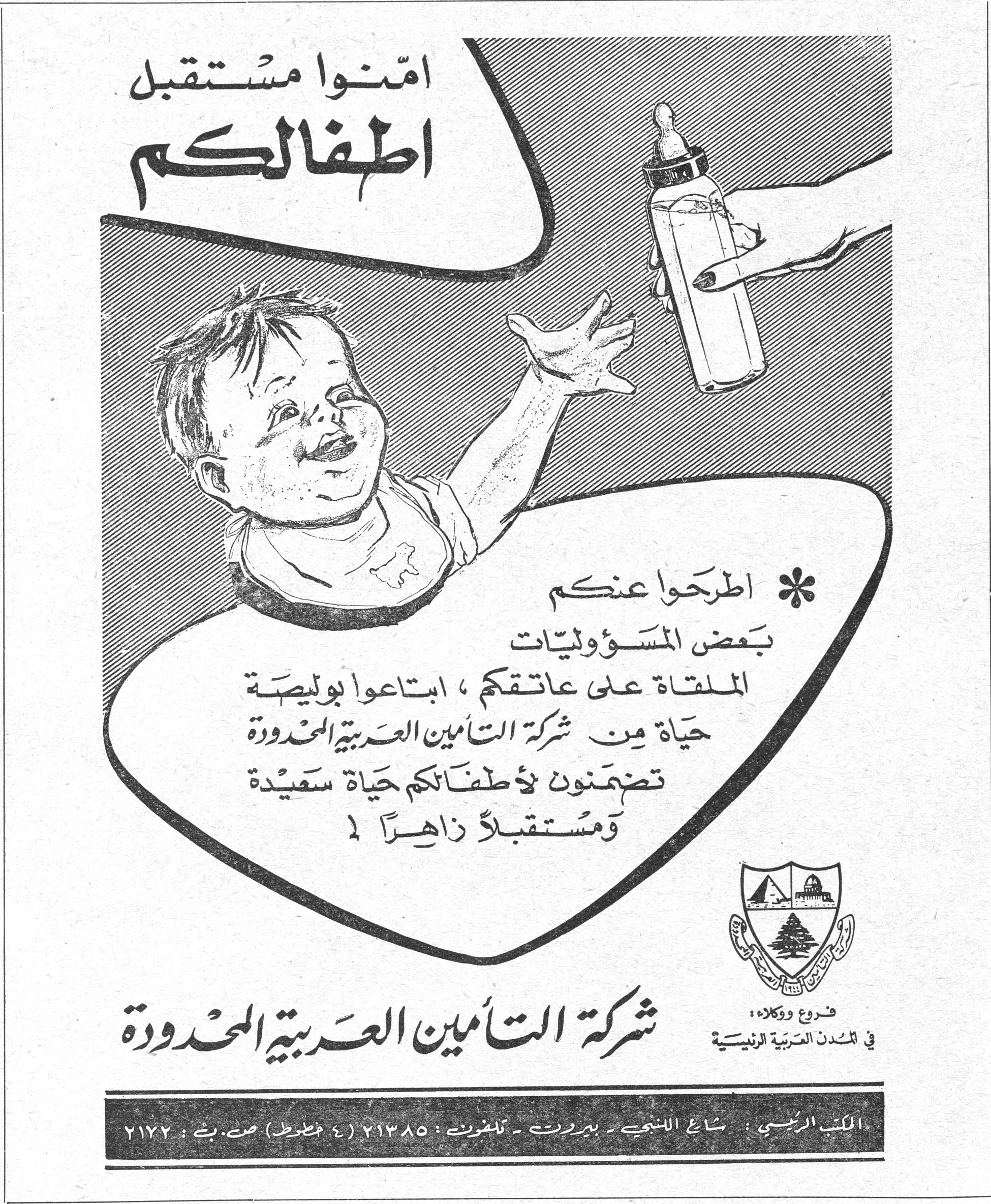 أمّنوا مستقبل أطفالكم أمّنوا مستقبل أطفالكم * اطرحوا عنكم بعض المسؤوليات الملقاة على عاتقكم، ابتاعوا بوليصة حياة من شركة التأمين العربية المحدودة تضمنون لأطفالكم حياة سعيدة ومستقبلاً زاهراً! شركة التأمين العربية المحدودة فروع ووكالات في المدن العربية الرئيسية المكتب الرئيسي: شارع اللنبي - بيروت - تلفون: ٢١٣٨٥ (٤ خطوط) ص.ب: ٢١٧٢