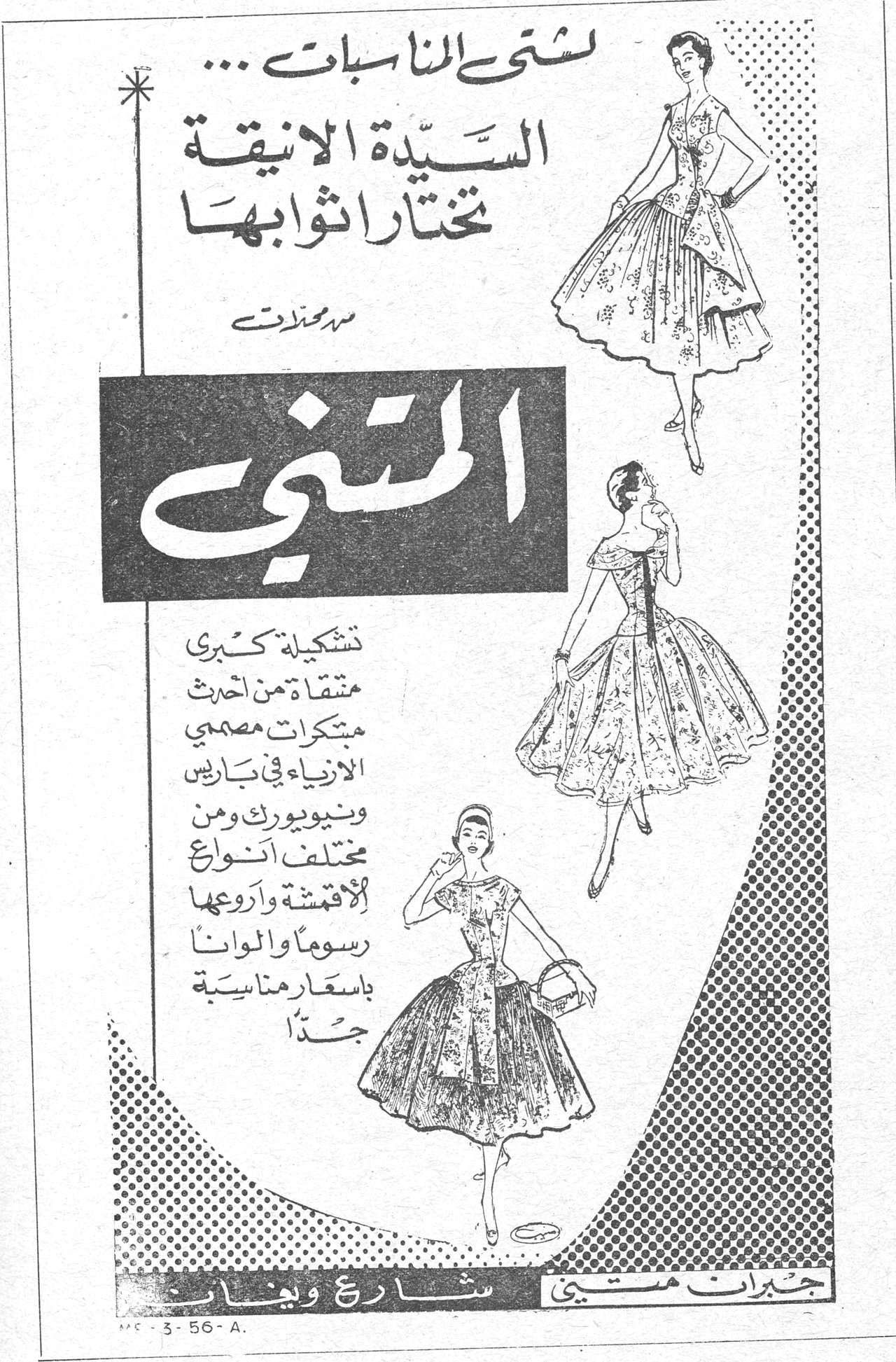 المتنبي لشتى المناسبات ... السيدة الأنيقة تختار ثوابها من محلات المتنبي تشكيلة كبرى منتقاة من أحدث مبتكرات مصممي الأزياء في باريس ونيويورك ومن مختلف أنواع الأقمشة وأروعها رسوماً وألواناً بأسعار مناسبة جداً جيران متجر شارع ويغان