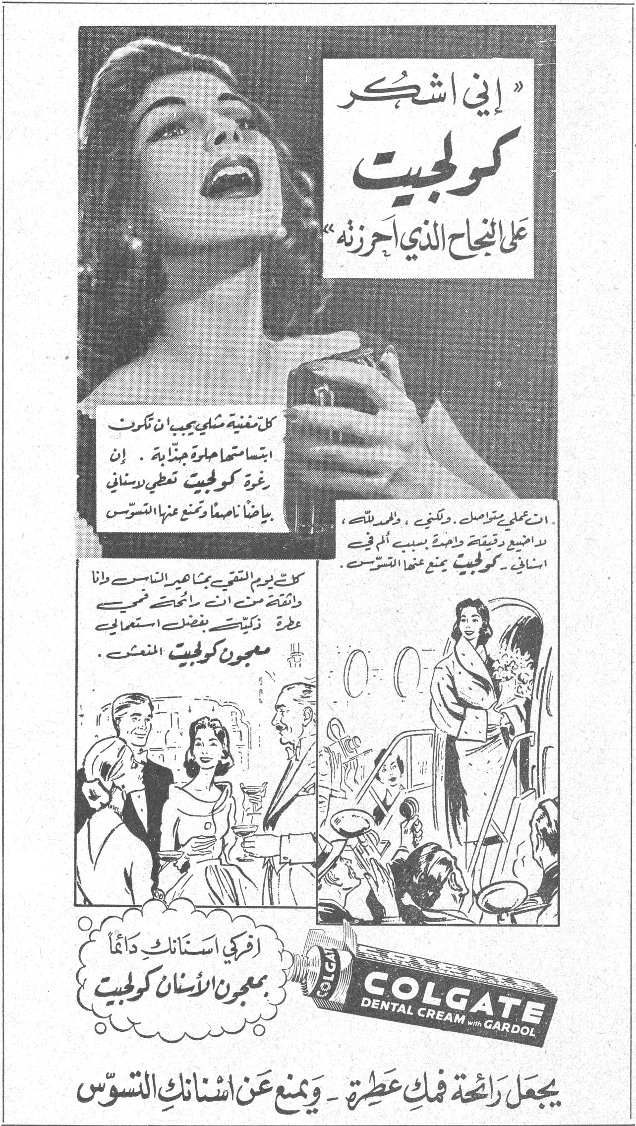 كولجيت — « إني اشكر كولجيت على النجاح الذي احرزته » كل مغنية مثلي يجب ان تكون ابتسامتها حلوة جذابة . إن رغوة كولجيت تعطي لاسناني بياضاً ناصعاً وتمنع عنها التسوس ان عملي يتواصل ، ولكني ، والحمد لله ، لا اضيع وقتاً واحدة بسبب ألم في اسناني . كولجيت يمنع عنها التسوس كل يوم التقي بمشاهير الناس وانا واثقة من انني اتمتع برائحة فمي عطرة ذكية بفضل استعمالي معجون كولجيت المنعش . افركي اسنانك دائماً بمعجون الاسنان كولجيت COLGATE DENTAL CREAM with GARDOL يجعل رائحة فمك عطرة - ويمنع عن اسنانك التسوس