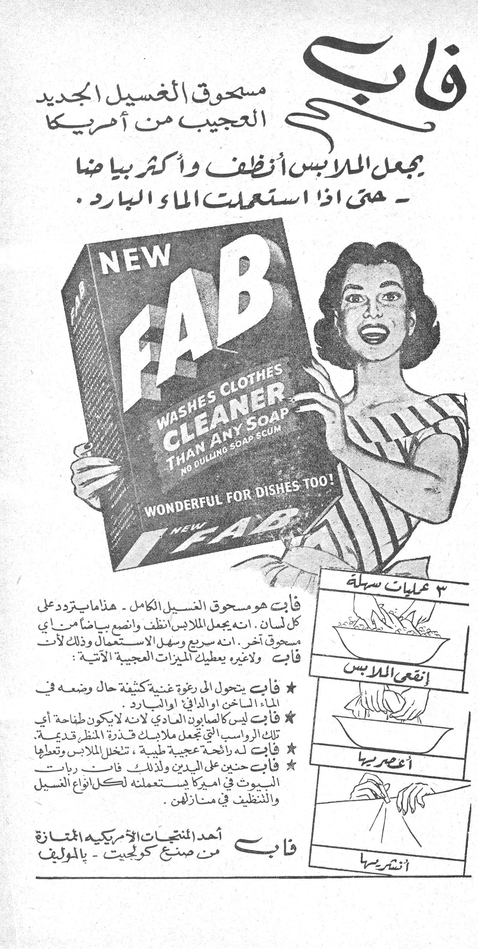 فاب - مسحوق الغسيل الجديد العجيب من أمريكا. فاب مسحوق الغسيل الجديد العجيب من أمريكا يجعل الملابس أنظف وأكثر بياضاً - حتى إذا استعملت الماء البارد. NEW FAB WASHES CLOTHES CLEANER THAN ANY SOAP NO DULLING SOAP SCUM WONDERFUL FOR DISHES TOO! فاب هو مسحوق الغسيل الكامل - هذا ما يتردد على كل لسان. انه يجعل الملابس أنظف وأنصع بياضاً من أي مسحوق آخر. انه سريع وسهل الاستعمال وذلك لأن فاب ولاغيره يعطيك الميزات العجيبة الآتية: ★ فاب يتحول إلى رغوة غنية كثيفة حال وضعه في الماء الساخن أو الدافئ أو البارد. ★ فاب ليس كالصابون العادي لأنه لا يكون طفاحة أي تلك الرواسب التي تجعل ملابسك قذرة المنظر قديمة. ★ فاب له رائحة عجيبة طيبة، تنخل الملابس وتعطها ★ فاب حنين على اليدين ولذلك فان ربات البيوت في أميركا يستعملنه لكل أنواع الغسيل والتنظيف في منازلهن. ٣ عمليات سهلة إنقعي الملابس أعصريها أنشريها فاب أحد المنتجات الأمريكية الممتازة من صنع كولجيت - بالموليف