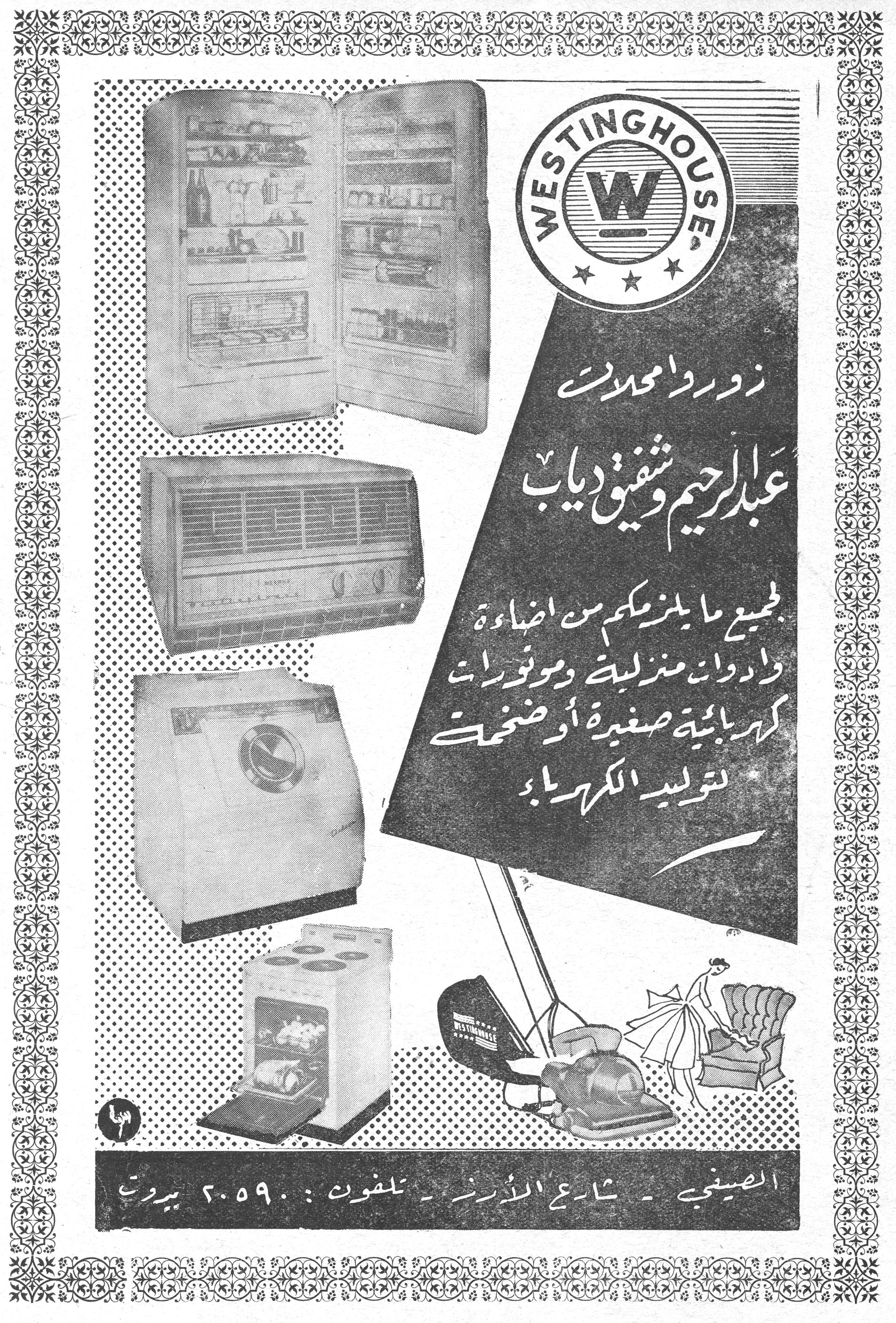 وستنغهاوس - محلات عبد الرحيم وشفيق دياب
WESTINGHOUSE

زوروا محلات
عبد الرحيم وشفيق دياب
لجميع ما يلزمكم من إضاءة
وأدوات منزلية وموتورات
كهربائية صغيرة أو ضخمة
لتوليد الكهرباء

الصيفي - شارع الأردن - تلفون: ٢٠٥٩٠ - بيروت