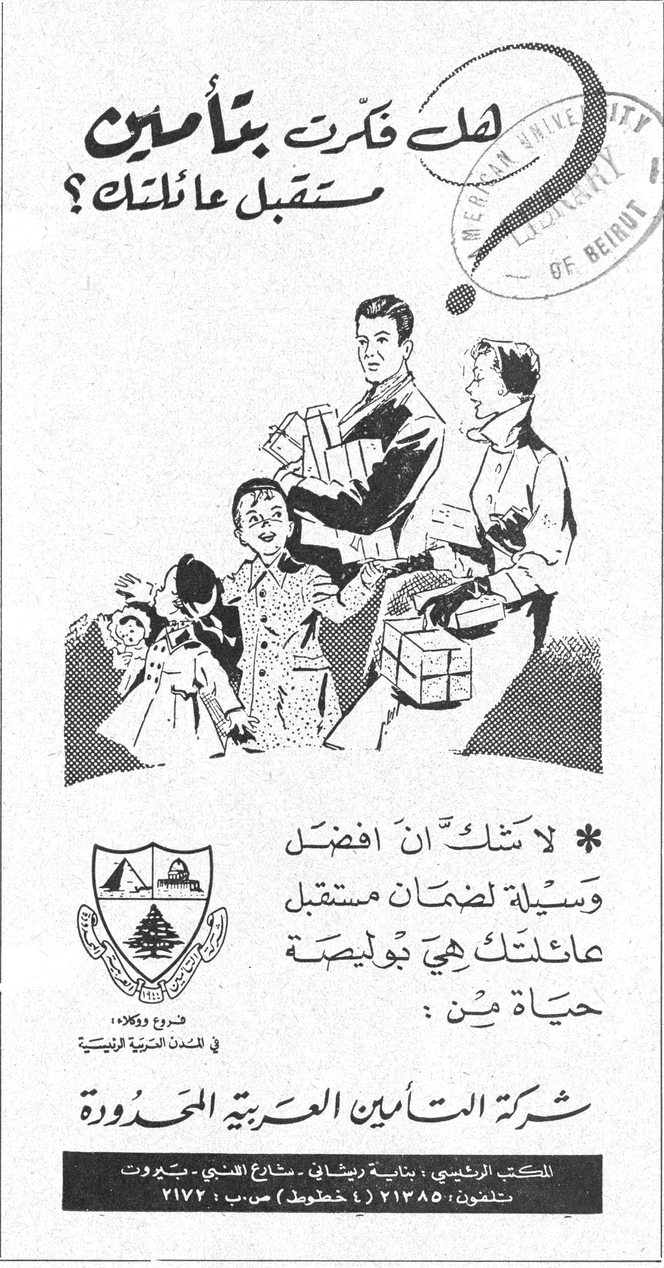 هل فكّرت بتأمين مستقبل عائلتك ؟ * لا شك أن أفضل وسيلة لضمان مستقبل عائلتك هي بوليصة حياة من : شركة التأمين العربية المحدودة فروع ووكلاء في المدن العربية الرئيسية المكتب الرئيسي : بناية ريشاني - شارع اللنبي - بيروت تلفون : ٢١٣٨٥ ( ٤ خطوط ) ص.ب : ٢١٧٢