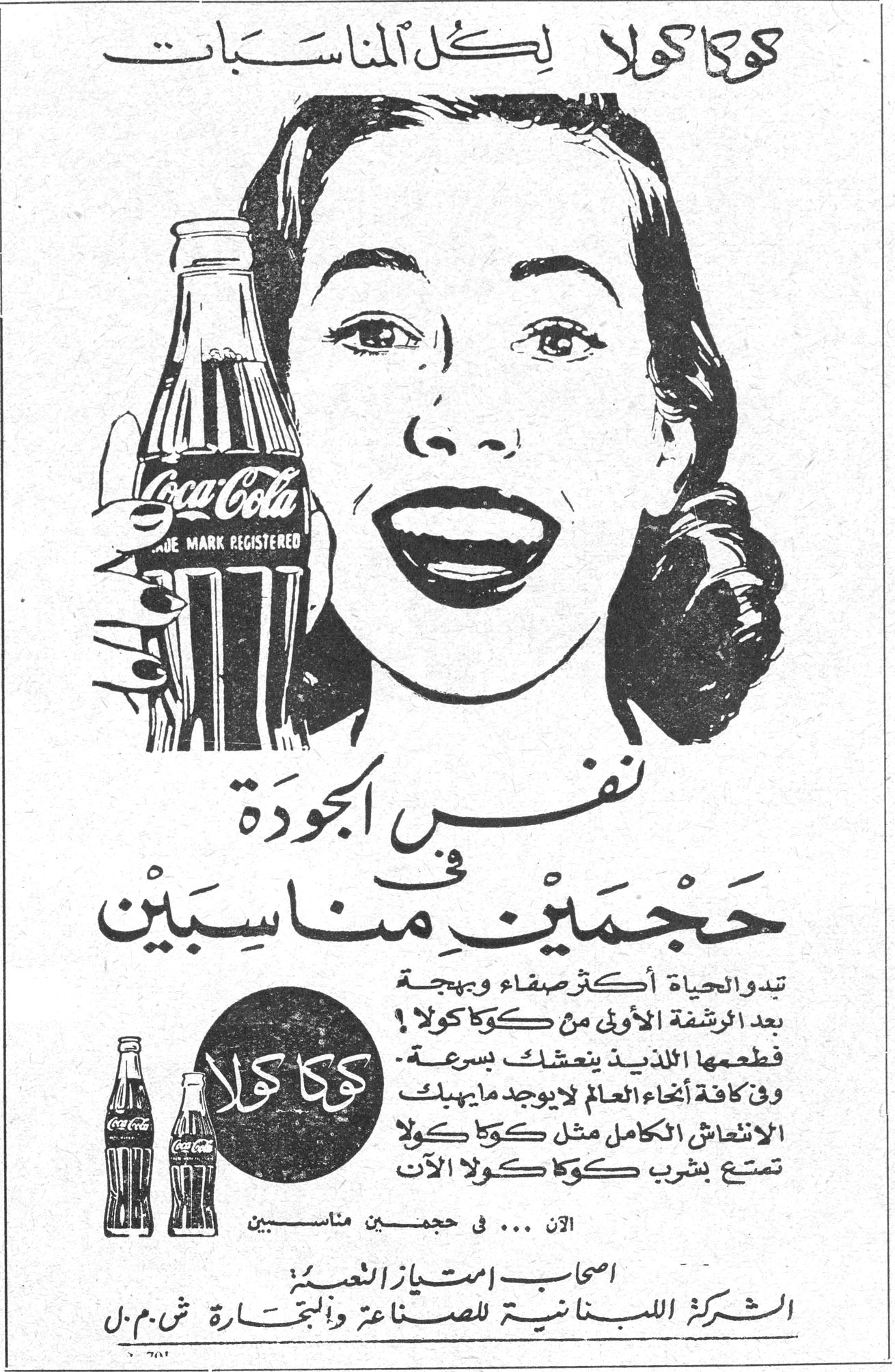 كوكا كولا كوكا كولا لكل المناسبات Coca-Cola TRADE MARK REGISTERED نفس الجودة في حجمين مناسبين تبدو الحياة أكثر صفاء وبهجة بعد الرشفة الأولى من كوكا كولا ! طعمها اللذيذ ينعشك بسرعة . وفي كافة أنحاء العالم لا يوجد ما يهبك الانتعاش الكامل مثل كوكا كولا تمتع بشرب كوكا كولا الآن الآن ... في حجمين مناسبين اصحاب امتياز العصير الشركة اللبنانية للصناعة والتجارة ش . م . ل