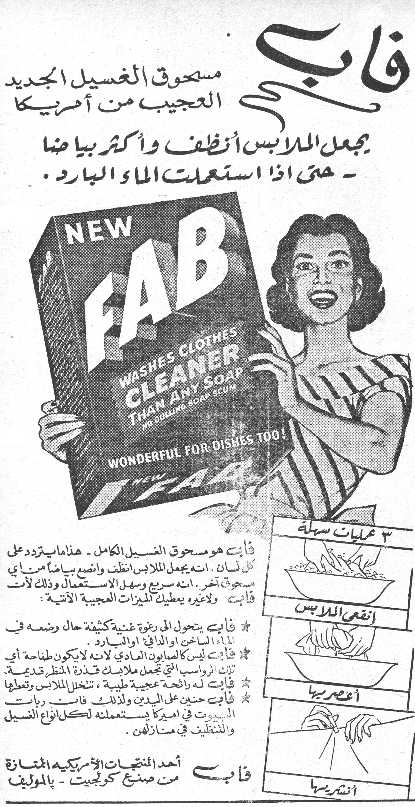 فاب مسحوق الغسيل الجديد العجيب من أمريكا يجعل الملابس أنظف وأكثر بياضاً - حتى اذا استعملت الماء البارد. NEW FAB WASHES CLOTHES CLEANER THAN ANY SOAP NO DULLING SOAP SCUM WONDERFUL FOR DISHES TOO! فاب هو مسحوق الغسيل الكامل - هذا ما يتردد على كل لسان. انه يجعل الملابس أنظف وأنصع بياضاً من أي مسحوق آخر. انه سريع وسهل الاستعمال وذلك لأن فاب ولا غيره يعطيك الميزات العجيبة الآتية: ★ فاب يتحول الى رغوة غنية كثيفة حال وضعه في الماء الساخن او الدافئ او البارد. ★ فاب ليس كالصابون العادي لانه لا يكون طفاحة أي تلك الرواسب التي تجعل ملابسك قذرة المنظر قديمة. ★ فاب له رائحة عجيبة طيبة، تنخل الملابس وتعطها ★ فاب حنين على اليدين ولذلك فان ربات البيوت في امريكا يستعملنه لكل انواع الغسيل والتنظيف في منازلهن. فاب أحد المنتجات الأمريكية الممتازة من صنع كولجيت - بالموليف ٣ عمليات سهلة إنقعي الملابس أعصريها أنشريها
