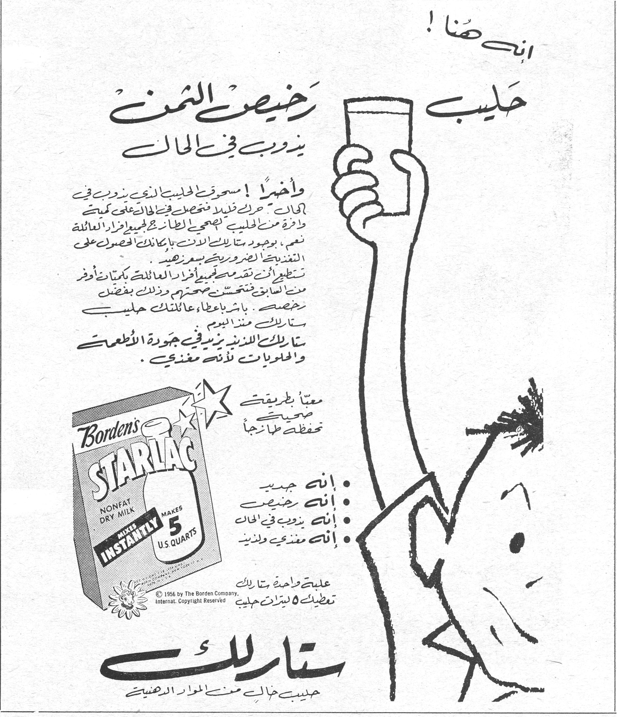 ستارلاك - Borden's STARLAC إنه هنا ! حليب رخيص الثمن يذوب في الحال وأخيراً ! مسحوق الحليب الذي يذوب في الحال . حرّك قليلاً فتحصل في الحال على كمية وافرة من الحليب الصحي الطازج لجميع أفراد العائلة . نعم ، بوجود ستارلاك الآن بإمكانك الحصول على التغذية الضرورية بسعر زهيد . تستطيعين أن تقدمي لجميع أفراد العائلة كميات أوفر من السابق فتتحسن صحتهم وذلك بفضل رخصه . باشري بإعطاء عائلتك حليب ستارلاك منذ اليوم . ستارلاك اللذيذ يزيد في جودة الأطعمة والحلويات لأنه مغذي . معبأ بطريقة صحية تحفظه طازجاً • إنه جيد • إنه رخيص • إنه يذوب في الحال • إنه مغذي ولذيذ علبة واحدة ستارلاك تعطيك ٥ ليترات حليب Borden's STARLAC NONFAT DRY MILK - MIXES INSTANTLY - MAKES 5 U.S. QUARTS © 1956 by The Borden Company, Internat. Copyright Reserved ستارلاك حليب خالٍ من المواد الدهنية
