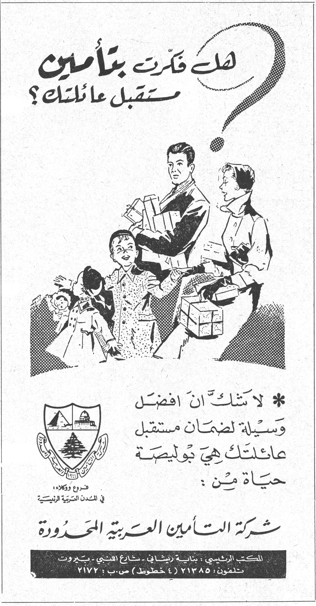 هل فكرت بتأمين مستقبل عائلتك؟ * لا شك ان افضل وسيلة لضمان مستقبل عائلتك هي بوليصة حياة من: شركة التأمين العربية المحدودة شركه التامين العربيه المحدوده فروع ووكلاء، في المدن العربية الرئيسية المكتب الرئيسي: بناية زريشان - شارع اللنبي - بيروت تلفون: ٢١٣٨٥ (٤ خطوط) ص.ب: ٢١٧٢