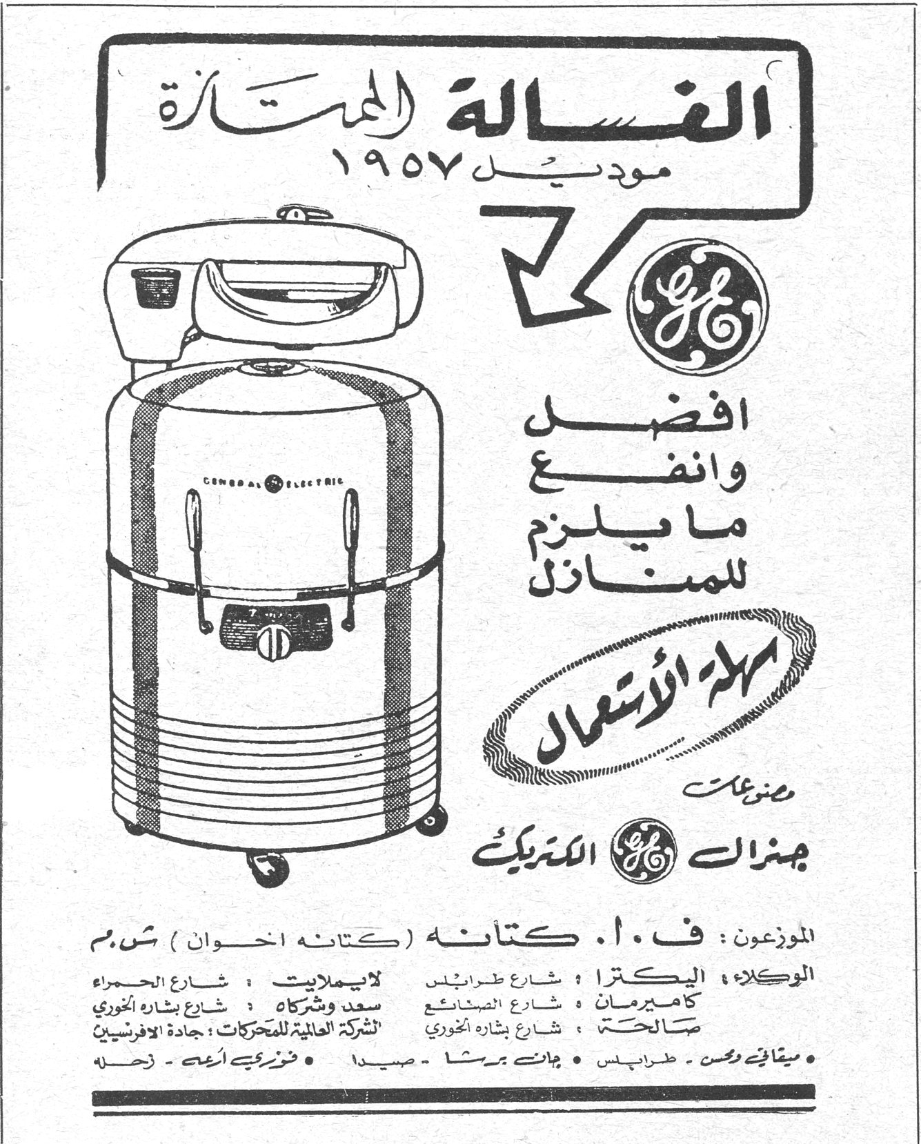 الغسالة الممتازة - جنرال الكتريك
الغسالة الممتازة
موديل ١٩٥٧
أفضل وانفع ما يلزم للمنازل
سهلة الاستعمال
من صنع جنرال الكتريك

الموزعون : ف . ا . كتانه (كتانه اخوان) ش.م.م
الوكلاء :
اليكترا : شارع طرابلس
كاميرمان : شارع الصنائع
صالحة : شارع بشارة الخوري
لايملايت : شارع الحمراء
سعد وشركاه : شارع بشارة الخوري
الشركة العالمية للمحركات : جادة الافريقيين
• ميثاق وحسن - طرابلس • جان برشا - صيدا • خزر في أمه - زحلة